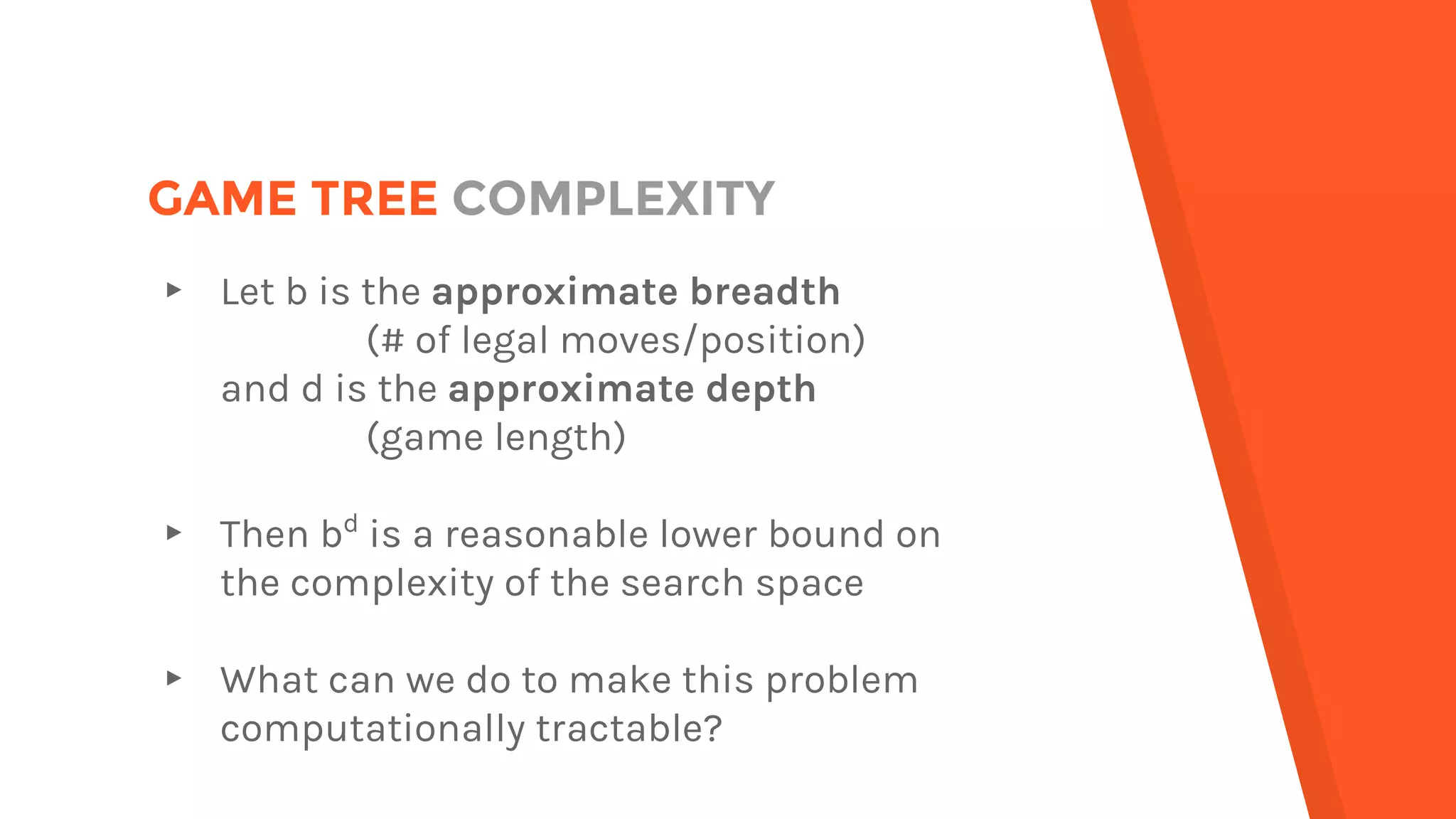 GAME TREE COMPLEXITY
▸ Let b is the approximate breadth
(# of legal moves/position)
and d is the approximate depth
(game length)
▸ Then bd
is a reasonable lower bound on
the complexity of the search space
▸ What can we do to make this problem
computationally tractable?
 