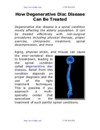 http://www.hqbk.com/ 1-718-769-2521
How Degenerative Disc Disease
Can Be Treated
Degenerative disc disease is a spinal condition
mostly affecting the elderly population. It can
be treated effectively with non-surgical
procedures including physical therapy, proper
exercise, chiropractic treatment, spinal
decompression, and more
Aging, physical strain, and misuse can cause
the inter-vertebral discs
to breakdown, leading to
the spinal condition
called degenerative disc
disease. Relief from this
condition depends on
proper diagnosis and the
use of the right
treatment techniques.
This is possible if you
approach a multi-
specialty center that
specializes in the
treatment of such painful spinal conditions.
http://www.hqbk.com/ 1-718-769-2521
 