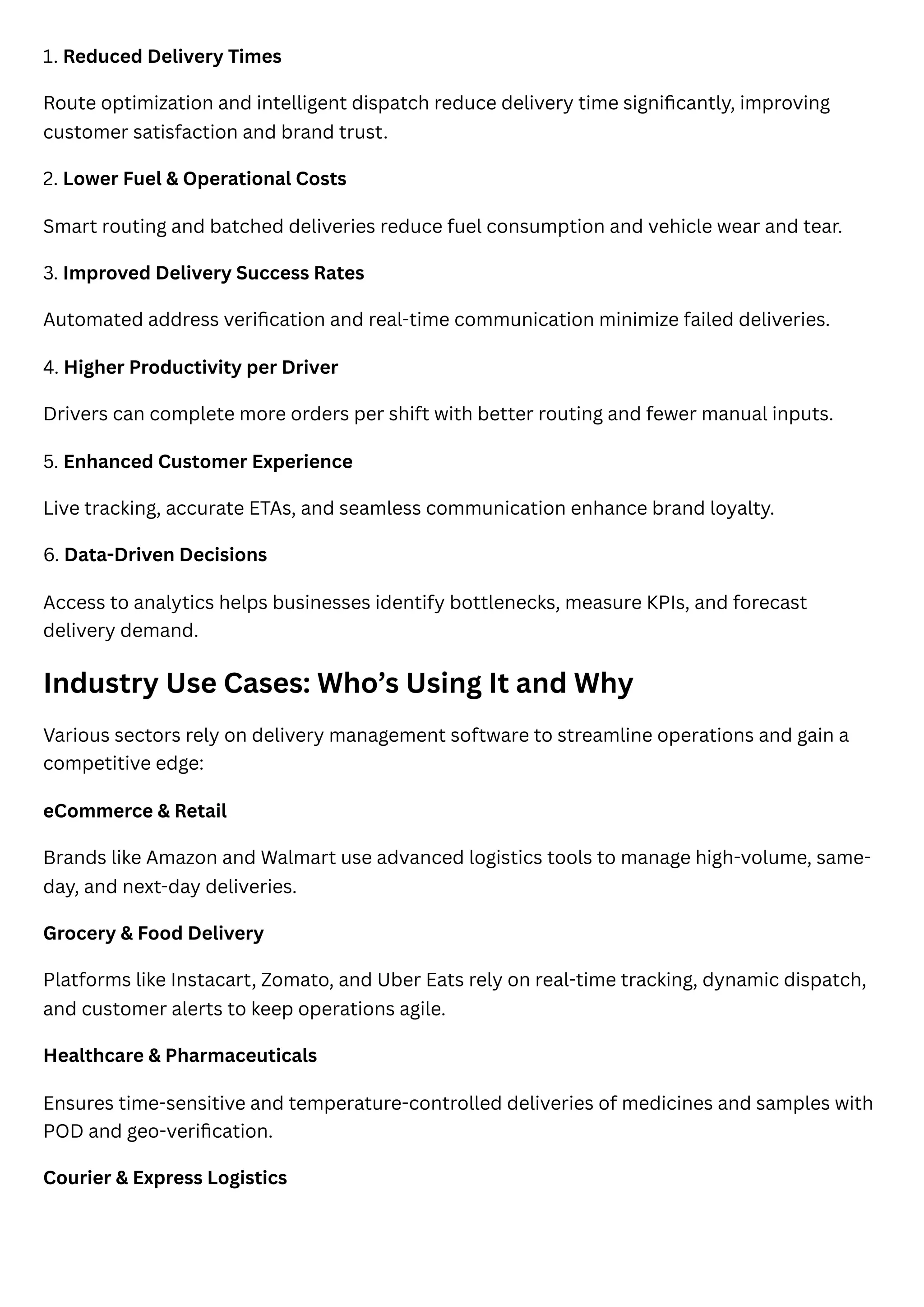 1. Reduced Delivery Times
Route optimization and intelligent dispatch reduce delivery time significantly, improving
customer satisfaction and brand trust.
2. Lower Fuel & Operational Costs
Smart routing and batched deliveries reduce fuel consumption and vehicle wear and tear.
3. Improved Delivery Success Rates
Automated address verification and real-time communication minimize failed deliveries.
4. Higher Productivity per Driver
Drivers can complete more orders per shift with better routing and fewer manual inputs.
5. Enhanced Customer Experience
Live tracking, accurate ETAs, and seamless communication enhance brand loyalty.
6. Data-Driven Decisions
Access to analytics helps businesses identify bottlenecks, measure KPIs, and forecast
delivery demand.
Industry Use Cases: Who’s Using It and Why
Various sectors rely on delivery management software to streamline operations and gain a
competitive edge:
eCommerce & Retail
Brands like Amazon and Walmart use advanced logistics tools to manage high-volume, same-
day, and next-day deliveries.
Grocery & Food Delivery
Platforms like Instacart, Zomato, and Uber Eats rely on real-time tracking, dynamic dispatch,
and customer alerts to keep operations agile.
Healthcare & Pharmaceuticals
Ensures time-sensitive and temperature-controlled deliveries of medicines and samples with
POD and geo-verification.
Courier & Express Logistics
 