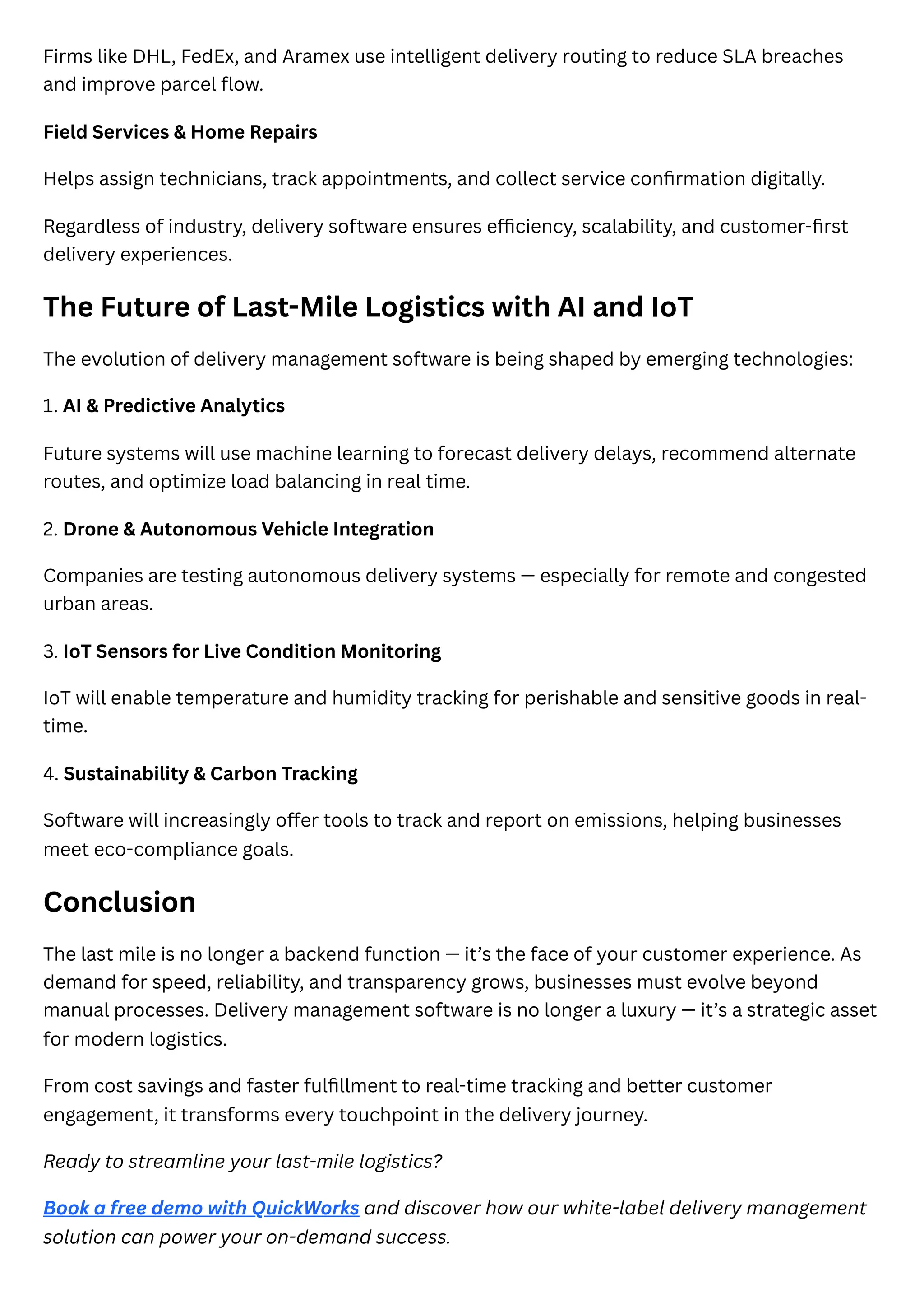 Firms like DHL, FedEx, and Aramex use intelligent delivery routing to reduce SLA breaches
and improve parcel flow.
Field Services & Home Repairs
Helps assign technicians, track appointments, and collect service confirmation digitally.
Regardless of industry, delivery software ensures efficiency, scalability, and customer-first
delivery experiences.
The Future of Last-Mile Logistics with AI and IoT
The evolution of delivery management software is being shaped by emerging technologies:
1. AI & Predictive Analytics
Future systems will use machine learning to forecast delivery delays, recommend alternate
routes, and optimize load balancing in real time.
2. Drone & Autonomous Vehicle Integration
Companies are testing autonomous delivery systems — especially for remote and congested
urban areas.
3. IoT Sensors for Live Condition Monitoring
IoT will enable temperature and humidity tracking for perishable and sensitive goods in real-
time.
4. Sustainability & Carbon Tracking
Software will increasingly offer tools to track and report on emissions, helping businesses
meet eco-compliance goals.
Conclusion
The last mile is no longer a backend function — it’s the face of your customer experience. As
demand for speed, reliability, and transparency grows, businesses must evolve beyond
manual processes. Delivery management software is no longer a luxury — it’s a strategic asset
for modern logistics.
From cost savings and faster fulfillment to real-time tracking and better customer
engagement, it transforms every touchpoint in the delivery journey.
Ready to streamline your last-mile logistics?
Book a free demo with QuickWorks and discover how our white-label delivery management
solution can power your on-demand success.
 