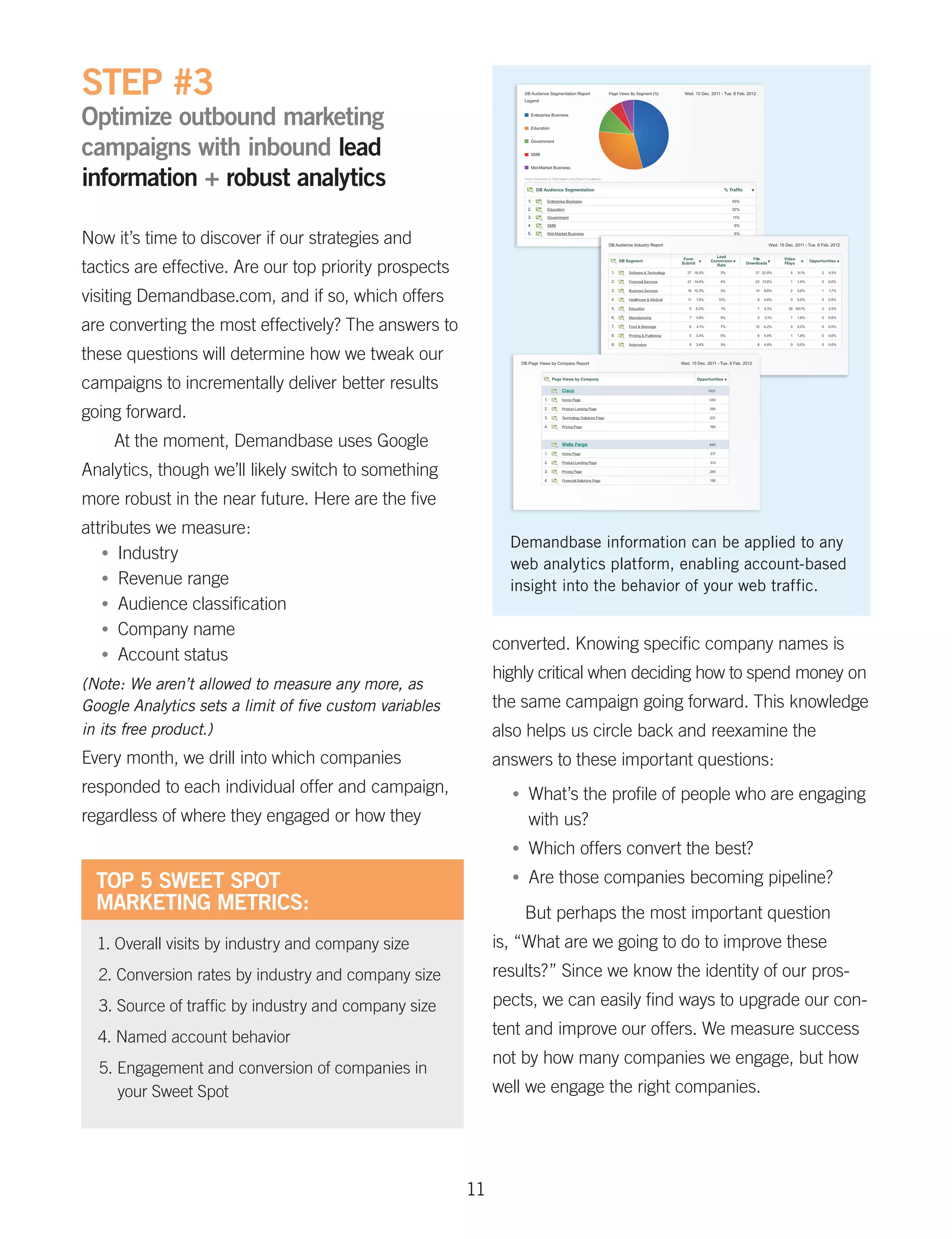 STEP #3
Optimize outbound marketing
campaigns with inbound lead
information + robust analytics

Now it’s time to discover if our strategies and
tactics are effective. Are our top priority prospects
visiting Demandbase.com, and if so, which offers
are converting the most effectively? The answers to
these questions will determine how we tweak our
campaigns to incrementally deliver better results
going forward.
    At the moment, Demandbase uses Google
Analytics, though we’ll likely switch to something
more robust in the near future. Here are the five
attributes we measure:
                                                                Demandbase information can be applied to any
   •	 Industry
                                                                web analytics platform, enabling account-based
   •	 Revenue range
                                                                insight into the behavior of your web traffic.
   •	 Audience classification
   •	 Company name
                                                              converted. Knowing specific company names is
   •	 Account status
                                                              highly critical when deciding how to spend money on
(Note: We aren’t allowed to measure any more, as
Google Analytics sets a limit of five custom variables        the same campaign going forward. This knowledge
in its free product.)                                         also helps us circle back and reexamine the
Every month, we drill into which companies                    answers to these important questions:
responded to each individual offer and campaign,                •	   What’s the profile of people who are engaging
regardless of where they engaged or how they                         with us?
                                                                •	   Which offers convert the best?
  TOP 5 SWEET SPOT                                              •	   Are those companies becoming pipeline?
  MARKETING METRICS:                                                 But perhaps the most important question
  1. Overall visits by industry and company size              is, “What are we going to do to improve these
  2. Conversion rates by industry and company size            results?” Since we know the identity of our pros-
  3. Source of traffic by industry and company size           pects, we can easily find ways to upgrade our con-

  4. Named account behavior                                   tent and improve our offers. We measure success
                                                              not by how many companies we engage, but how
  5. Engagement and conversion of companies in
     your Sweet Spot                                          well we engage the right companies.




                                                         11
 
