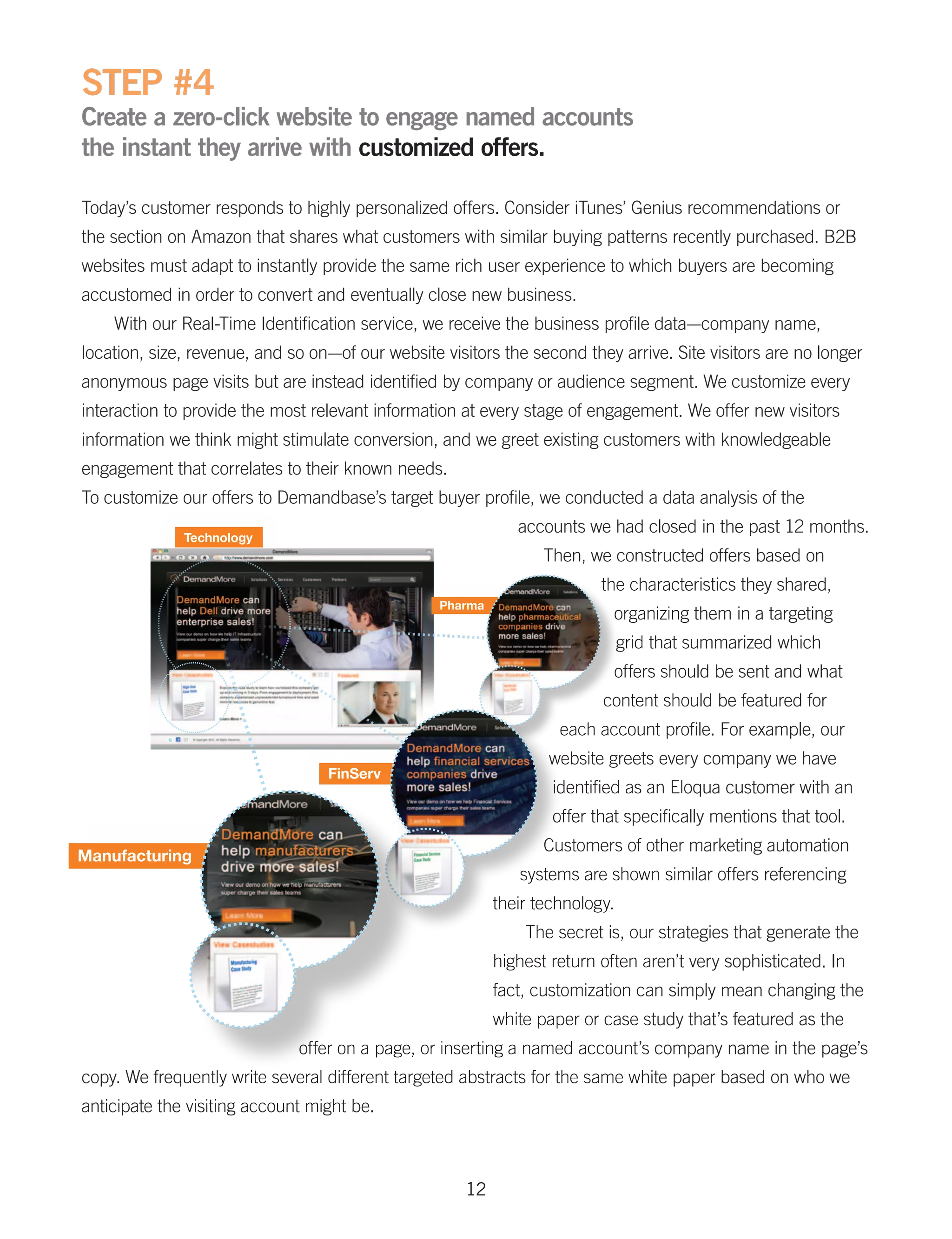 STEP #4
Create a zero-click website to engage named accounts
the instant they arrive with customized offers.

Today’s customer responds to highly personalized offers. Consider iTunes’ Genius recommendations or
the section on Amazon that shares what customers with similar buying patterns recently purchased. B2B
websites must adapt to instantly provide the same rich user experience to which buyers are becoming
accustomed in order to convert and eventually close new business.
    With our Real-Time Identification service, we receive the business profile data—company name,
location, size, revenue, and so on—of our website visitors the second they arrive. Site visitors are no longer
anonymous page visits but are instead identified by company or audience segment. We customize every
interaction to provide the most relevant information at every stage of engagement. We offer new visitors
information we think might stimulate conversion, and we greet existing customers with knowledgeable
engagement that correlates to their known needs.
To customize our offers to Demandbase’s target buyer profile, we conducted a data analysis of the
                                                              accounts we had closed in the past 12 months.
                                                                  Then, we constructed offers based on
                                                                          the characteristics they shared,
                                                                            organizing them in a targeting
                                                                               grid that summarized which
                                                                            offers should be sent and what
                                                                          content should be featured for
                                                                    each account profile. For example, our
                                                                  website greets every company we have
                                                                   identified as an Eloqua customer with an
                                                                   offer that specifically mentions that tool.
                                                                  Customers of other marketing automation
                                                              systems are shown similar offers referencing
                                                           their technology.
                                                               The secret is, our strategies that generate the
                                                           highest return often aren’t very sophisticated. In
                                                           fact, customization can simply mean changing the
                                                           white paper or case study that’s featured as the
                              offer on a page, or inserting a named account’s company name in the page’s
copy. We frequently write several different targeted abstracts for the same white paper based on who we
anticipate the visiting account might be.



                                                      12
 