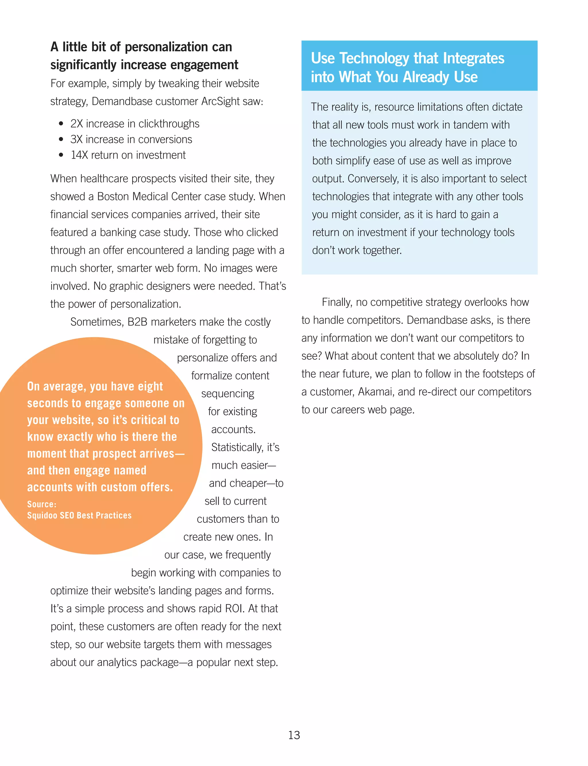 A little bit of personalization can
     significantly increase engagement                                 Use Technology that Integrates
     For example, simply by tweaking their website                     into What You Already Use
     strategy, Demandbase customer ArcSight saw:
                                                                       The reality is, resource limitations often dictate
       •	 2X increase in clickthroughs                                 that all new tools must work in tandem with
       •	 3X increase in conversions                                   the technologies you already have in place to
       •	 14X return on investment
                                                                       both simplify ease of use as well as improve
     When healthcare prospects visited their site, they                output. Conversely, it is also important to select
     showed a Boston Medical Center case study. When                   technologies that integrate with any other tools
     financial services companies arrived, their site                  you might consider, as it is hard to gain a
     featured a banking case study. Those who clicked                  return on investment if your technology tools
     through an offer encountered a landing page with a                don’t work together.
     much shorter, smarter web form. No images were
     involved. No graphic designers were needed. That’s
     the power of personalization.                                       Finally, no competitive strategy overlooks how
          Sometimes, B2B marketers make the costly                   to handle competitors. Demandbase asks, is there
                             mistake of forgetting to                any information we don’t want our competitors to
                                  personalize offers and             see? What about content that we absolutely do? In
                                      formalize content              the near future, we plan to follow in the footsteps of
On average, you have eight                                           a customer, Akamai, and re-direct our competitors
                                         sequencing
seconds to engage someone on                                         to our careers web page.
                                          for existing
your website, so it’s critical to
                                          accounts.
know exactly who is there the
                                          Statistically, it’s
moment that prospect arrives—
and then engage named                     much easier—
accounts with custom offers.              and cheaper—to
Source:                                  sell to current
Squidoo SEO Best Practices             customers than to
                                     create new ones. In
                               our case, we frequently
                         begin working with companies to
     optimize their website’s landing pages and forms.
     It’s a simple process and shows rapid ROI. At that
     point, these customers are often ready for the next
     step, so our website targets them with messages
     about our analytics package—a popular next step.




                                                                13
 