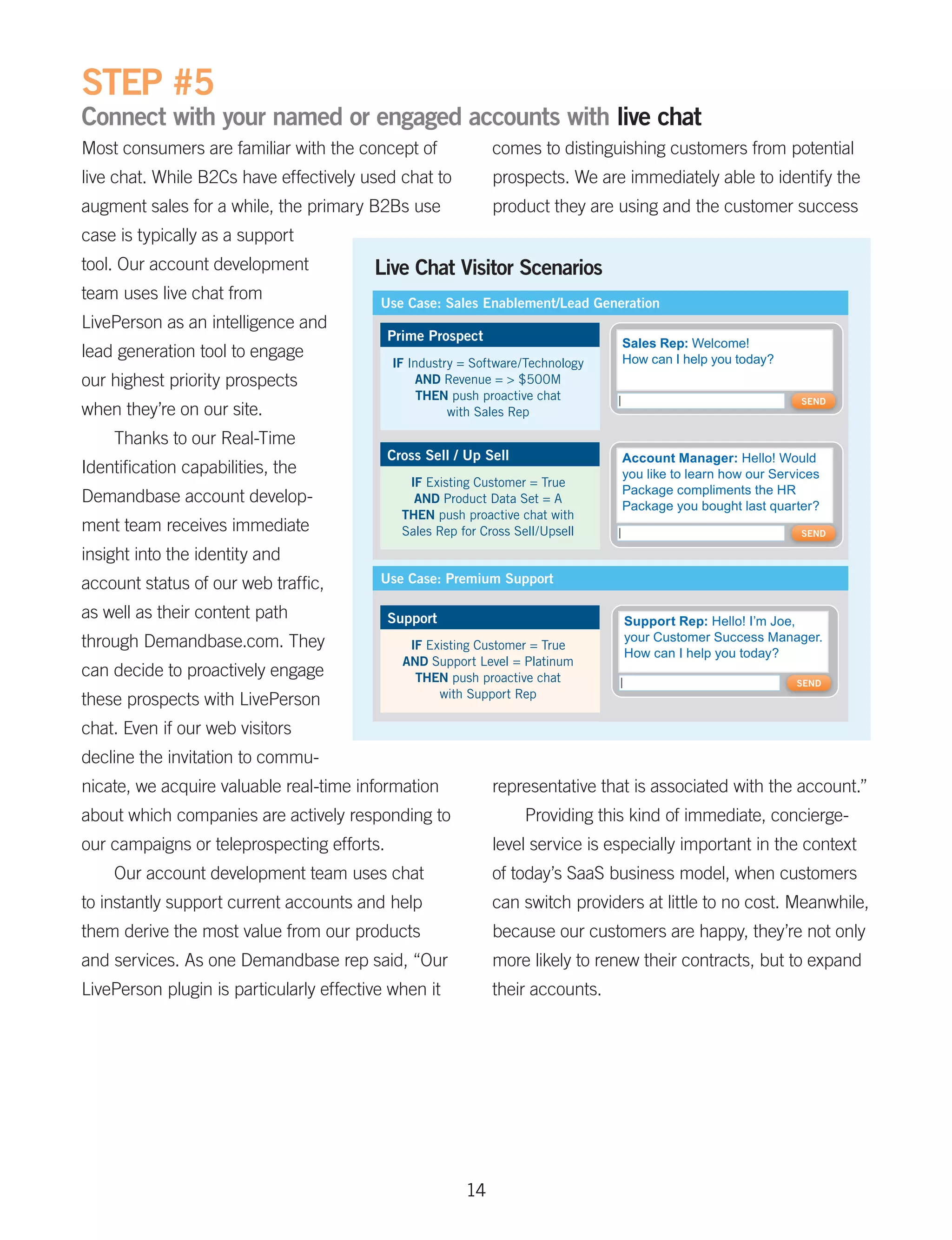 STEP #5
Connect with your named or engaged accounts with live chat
Most consumers are familiar with the concept of               comes to distinguishing customers from potential
live chat. While B2Cs have effectively used chat to           prospects. We are immediately able to identify the
augment sales for a while, the primary B2Bs use               product they are using and the customer success
case is typically as a support
tool. Our account development            Live Chat Visitor Scenarios
team uses live chat from                  Use Case: Sales Enablement/Lead Generation
LivePerson as an intelligence and
                                            Prime Prospect                       Sales Rep: Welcome!
lead generation tool to engage                                                   How can I help you today?
                                            IF Industry = Software/Technology
our highest priority prospects                   AND Revenue = > $500M
                                                 THEN push proactive chat                                      SEND
when they’re on our site.                             with Sales Rep

    Thanks to our Real-Time
                                            Cross Sell / Up Sell                 Account Manager: Hello! Would
Identification capabilities, the                                                 you like to learn how our Services
                                               IF Existing Customer = True
                                                                                 Package compliments the HR
Demandbase account develop-                     AND Product Data Set = A
                                                                                 Package you bought last quarter?
                                              THEN push proactive chat with
ment team receives immediate                  Sales Rep for Cross Sell/Upsell                                  SEND

insight into the identity and
account status of our web traffic,        Use Case: Premium Support

as well as their content path               Support                              Support Rep: Hello! I’m Joe,
through Demandbase.com. They                                                     your Customer Success Manager.
                                               IF Existing Customer = True
                                                                                 How can I help you today?
                                              AND Support Level = Platinum
can decide to proactively engage                THEN push proactive chat                                       SEND
                                                    with Support Rep
these prospects with LivePerson
chat. Even if our web visitors
decline the invitation to commu-
nicate, we acquire valuable real-time information             representative that is associated with the account.”
about which companies are actively responding to                    Providing this kind of immediate, concierge-
our campaigns or teleprospecting efforts.                     level service is especially important in the context
    Our account development team uses chat                    of today’s SaaS business model, when customers
to instantly support current accounts and help                can switch providers at little to no cost. Meanwhile,
them derive the most value from our products                  because our customers are happy, they’re not only
and services. As one Demandbase rep said, “Our                more likely to renew their contracts, but to expand
LivePerson plugin is particularly effective when it           their accounts.




                                                         14
 