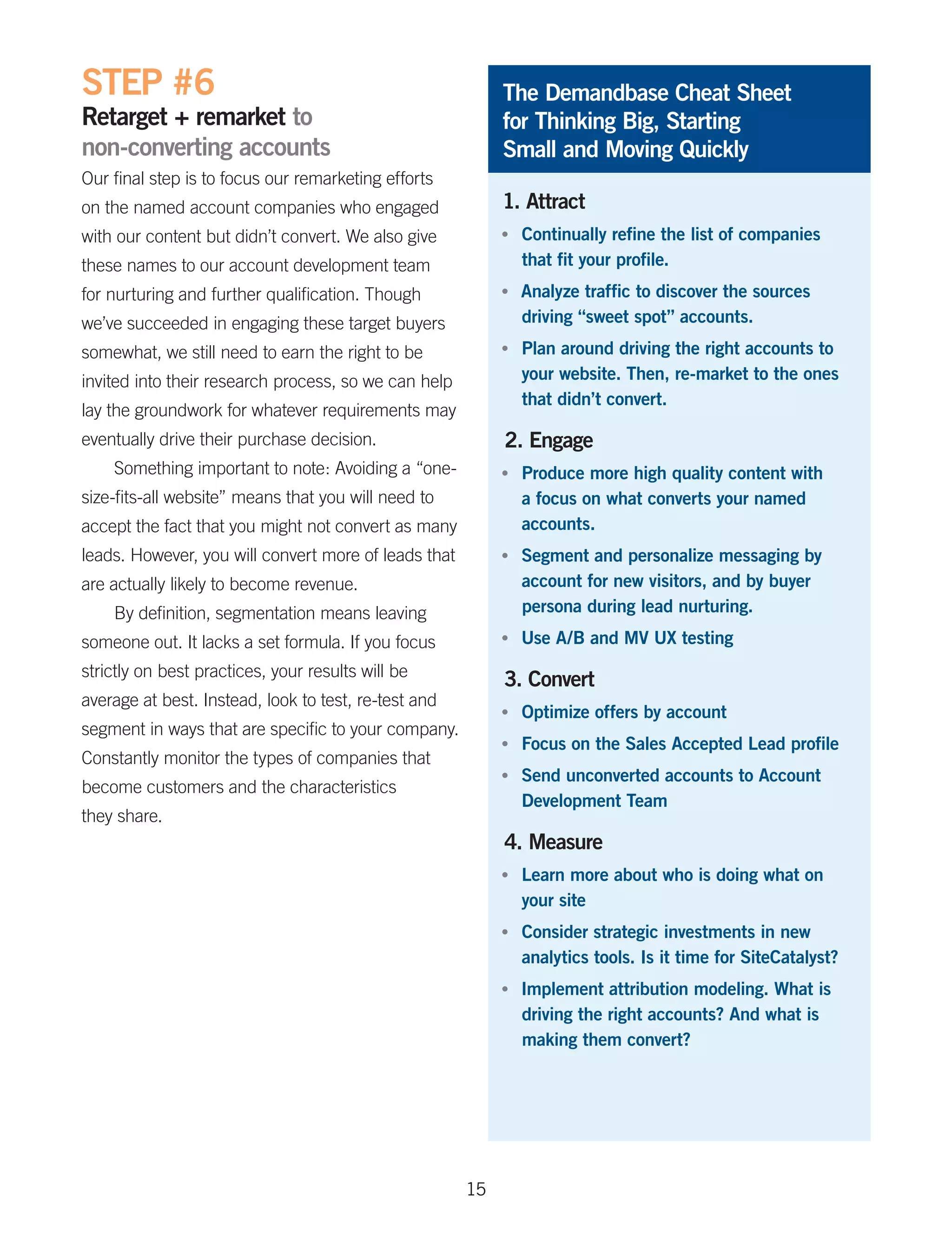 STEP #6                                                    The Demandbase Cheat Sheet
Retarget + remarket to                                     for Thinking Big, Starting
non-converting accounts                                    Small and Moving Quickly
Our final step is to focus our remarketing efforts
on the named account companies who engaged                 1. Attract
with our content but didn’t convert. We also give          •	   Continually refine the list of companies
these names to our account development team                     that fit your profile.
for nurturing and further qualification. Though            •	   Analyze traffic to discover the sources
we’ve succeeded in engaging these target buyers                 driving “sweet spot” accounts.
somewhat, we still need to earn the right to be            •	   Plan around driving the right accounts to
invited into their research process, so we can help             your website. Then, re-market to the ones
                                                                that didn’t convert.
lay the groundwork for whatever requirements may
eventually drive their purchase decision.                  2. Engage
    Something important to note: Avoiding a “one-          •	   Produce more high quality content with
size-fits-all website” means that you will need to              a focus on what converts your named
accept the fact that you might not convert as many              accounts.
leads. However, you will convert more of leads that        •	   Segment and personalize messaging by
are actually likely to become revenue.                          account for new visitors, and by buyer
    By definition, segmentation means leaving                   persona during lead nurturing.
someone out. It lacks a set formula. If you focus          •	   Use A/B and MV UX testing
strictly on best practices, your results will be
                                                           3. Convert
average at best. Instead, look to test, re-test and
                                                           •	   Optimize offers by account
segment in ways that are specific to your company.
                                                           •	   Focus on the Sales Accepted Lead profile
Constantly monitor the types of companies that
                                                           •	   Send unconverted accounts to Account
become customers and the characteristics
                                                                Development Team
they share.
                                                           4. Measure
                                                           •	   Learn more about who is doing what on
                                                                your site
                                                           •	   Consider strategic investments in new
                                                                analytics tools. Is it time for SiteCatalyst?
                                                           •	   Implement attribution modeling. What is
                                                                driving the right accounts? And what is
                                                                making them convert?




                                                      15
 