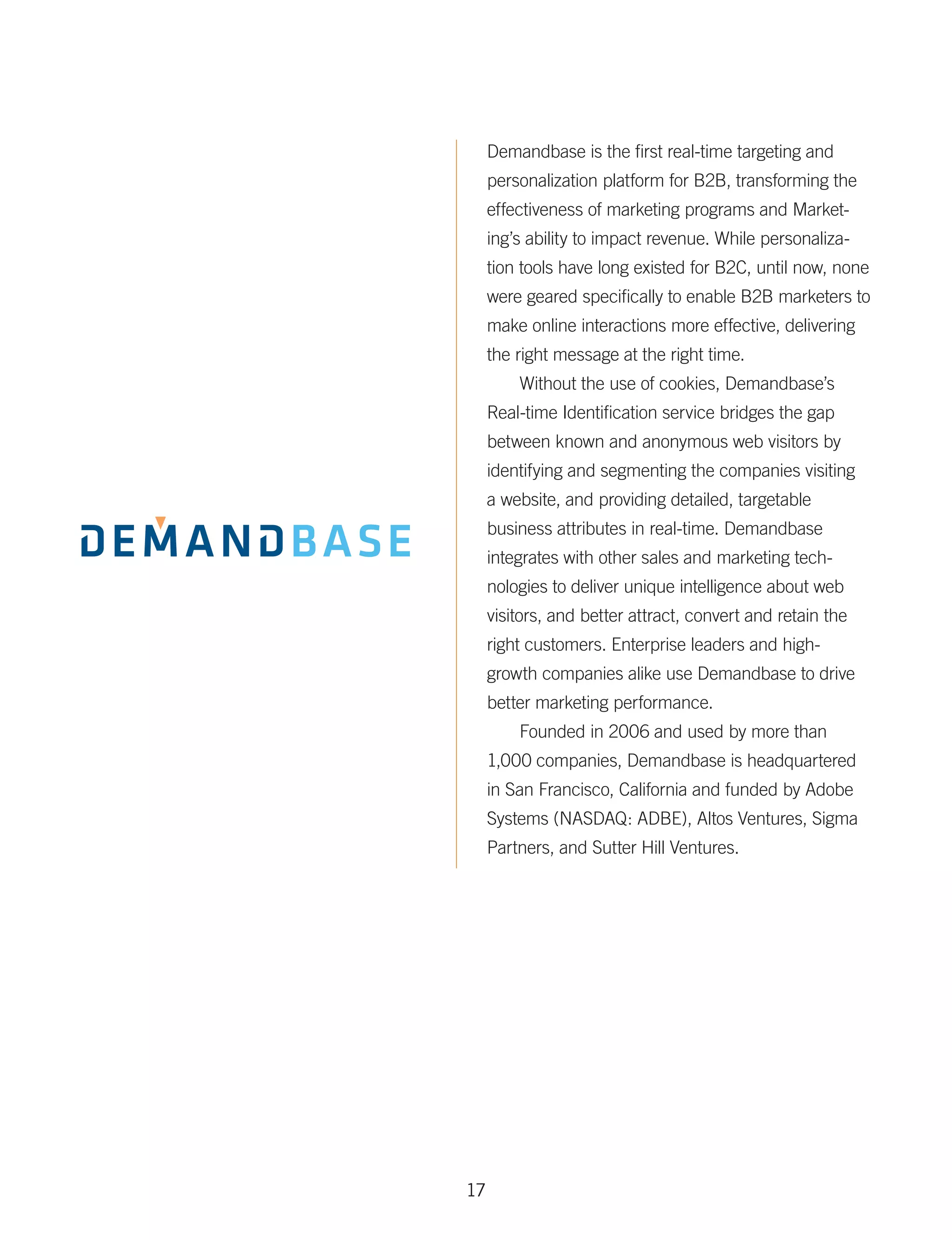 Demandbase is the first real-time targeting and
     personalization platform for B2B, transforming the
     effectiveness of marketing programs and Market-
     ing’s ability to impact revenue. While personaliza-
     tion tools have long existed for B2C, until now, none
     were geared specifically to enable B2B marketers to
     make online interactions more effective, delivering
     the right message at the right time.
         Without the use of cookies, Demandbase’s
     Real-time Identification service bridges the gap
     between known and anonymous web visitors by
     identifying and segmenting the companies visiting
     a website, and providing detailed, targetable
     business attributes in real-time. Demandbase
     integrates with other sales and marketing tech­
     nologies to deliver unique intelligence about web
     visitors, and better attract, convert and retain the
     right customers. Enterprise leaders and high-
     growth companies alike use Demandbase to drive
     better marketing performance.
         Founded in 2006 and used by more than
     1,000 companies, Demandbase is headquartered
     in San Francisco, California and funded by Adobe
     Systems (NASDAQ: ADBE), Altos Ventures, Sigma
     Partners, and Sutter Hill Ventures.




17
 