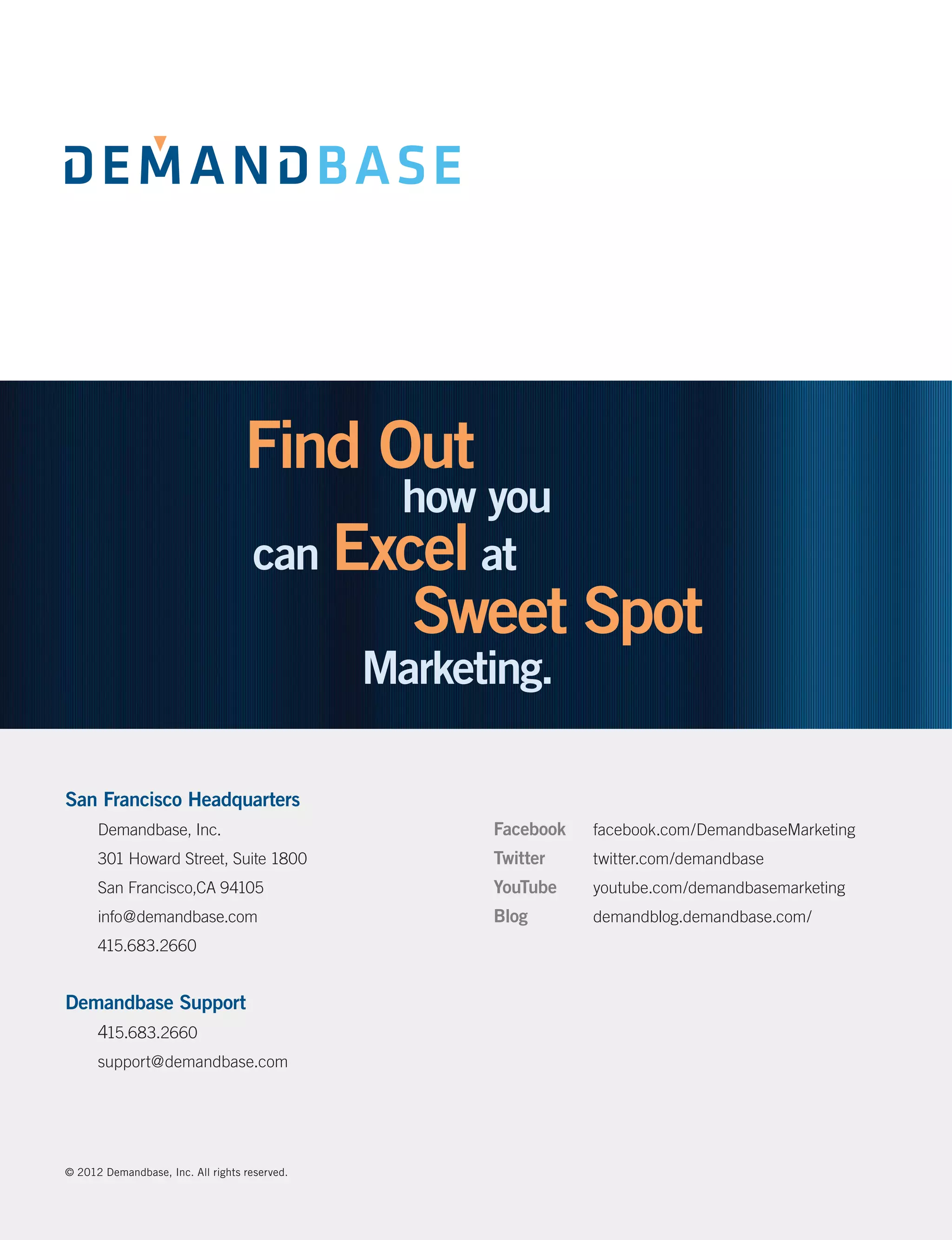 San Francisco Headquarters
      Demandbase, Inc.                         Facebook	   facebook.com/DemandbaseMarketing
      301 Howard Street, Suite 1800            Twitter	    twitter.com/demandbase
      San Francisco,CA 94105                   YouTube	    youtube.com/demandbasemarketing
      info@demandbase.com                      Blog	       demandblog.demandbase.com/
      415.683.2660


Demandbase Support
      415.683.2660
      support@demandbase.com




© 2012 Demandbase, Inc. All rights reserved.
 