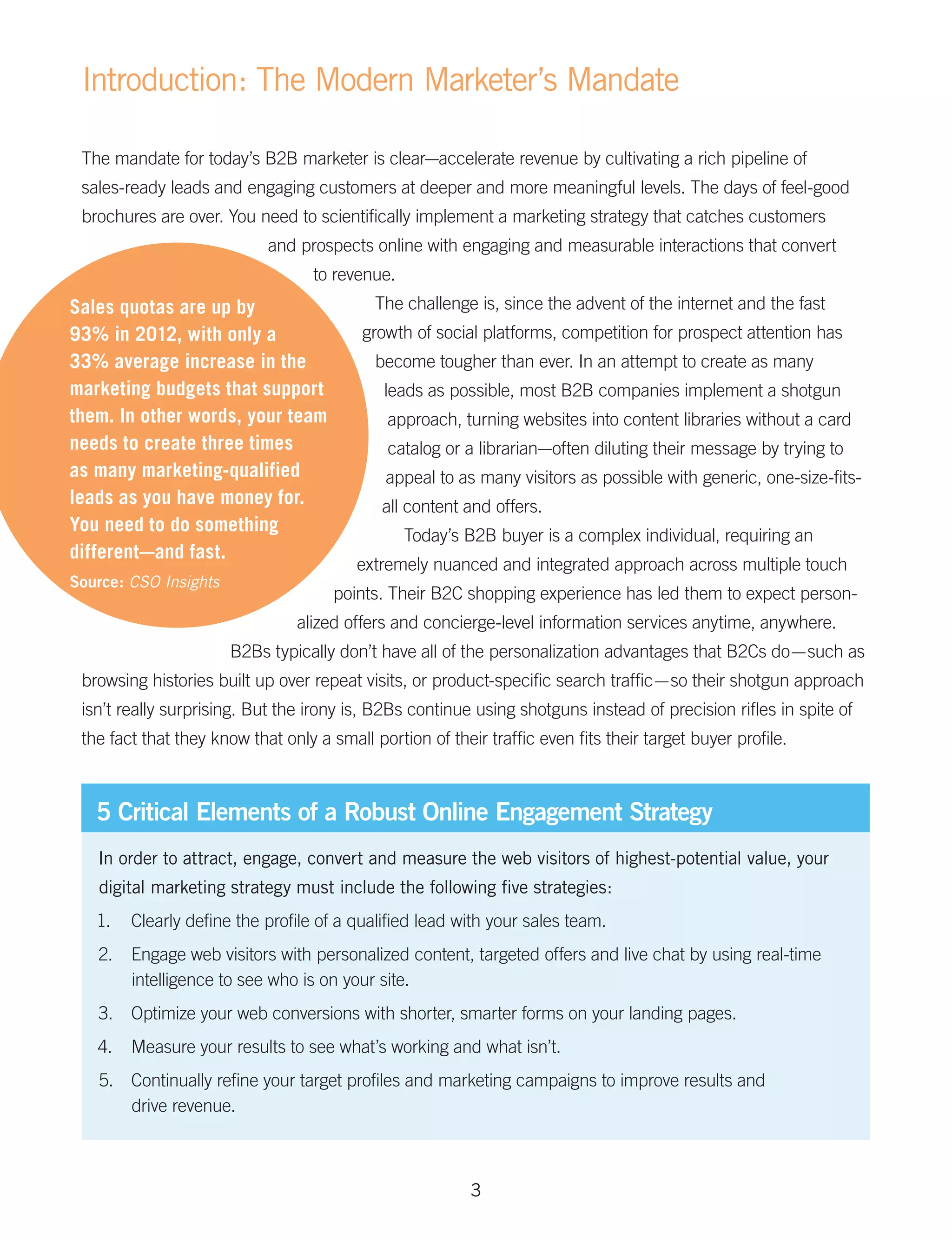 Introduction: The Modern Marketer’s Mandate

 The mandate for today’s B2B marketer is clear—accelerate revenue by cultivating a rich pipeline of
 sales-ready leads and engaging customers at deeper and more meaningful levels. The days of feel-good
 brochures are over. You need to scientifically implement a marketing strategy that catches customers
                            and prospects online with engaging and measurable interactions that convert
                                   to revenue.
Sales quotas are up by                      The challenge is, since the advent of the internet and the fast
93% in 2012, with only a                  growth of social platforms, competition for prospect attention has
33% average increase in the                 become tougher than ever. In an attempt to create as many
marketing budgets that support               leads as possible, most B2B companies implement a shotgun
them. In other words, your team               approach, turning websites into content libraries without a card
needs to create three times                   catalog or a librarian—often diluting their message by trying to
as many marketing-qualified                  appeal to as many visitors as possible with generic, one-size-fits-
leads as you have money for.                 all content and offers.
You need to do something
                                                 Today’s B2B buyer is a complex individual, requiring an
different—and fast.
                                         extremely nuanced and integrated approach across multiple touch
Source: CSO Insights
                                      points. Their B2C shopping experience has led them to expect person-
                                alized offers and concierge-level information services anytime, anywhere.
                       B2Bs typically don’t have all of the personalization advantages that B2Cs do — such as
 browsing histories built up over repeat visits, or product-specific search traffic — so their shotgun approach
 isn’t really surprising. But the irony is, B2Bs continue using shotguns instead of precision rifles in spite of
 the fact that they know that only a small portion of their traffic even fits their target buyer profile.



   5 Critical Elements of a Robust Online Engagement Strategy
   In order to attract, engage, convert and measure the web visitors of highest-potential value, your
   digital marketing strategy must include the following five strategies:
   1.	 Clearly define the profile of a qualified lead with your sales team.
   2.	 Engage web visitors with personalized content, targeted offers and live chat by using real-time
       intelligence to see who is on your site.
   3.	 Optimize your web conversions with shorter, smarter forms on your landing pages.
   4.	 Measure your results to see what’s working and what isn’t.
   5.	 Continually refine your target profiles and marketing campaigns to improve results and
       drive revenue.



                                                          3
 