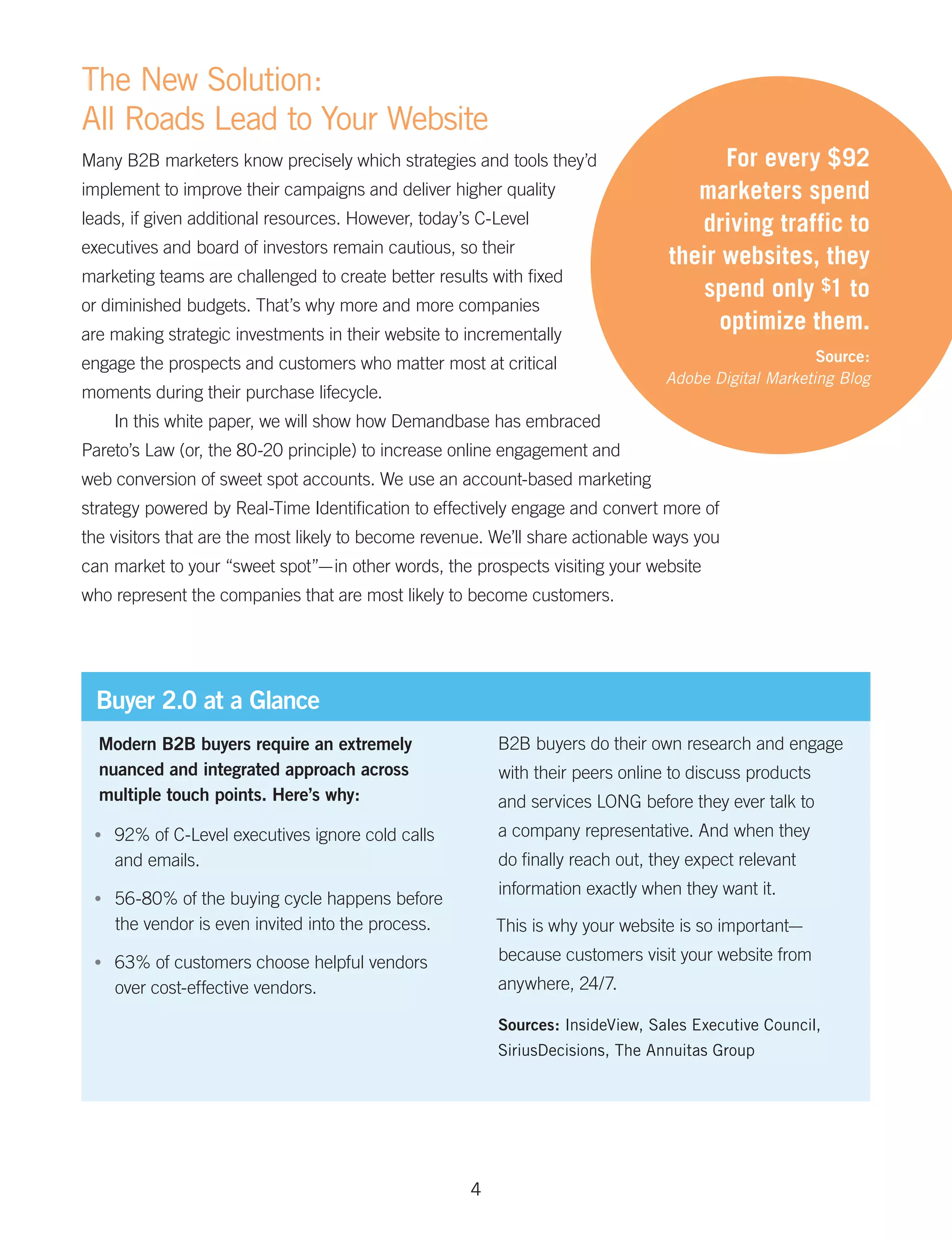 The New Solution:
All Roads Lead to Your Website
Many B2B marketers know precisely which strategies and tools they’d                     For every $92
implement to improve their campaigns and deliver higher quality                     marketers spend
leads, if given additional resources. However, today’s C-Level                      driving traffic to
executives and board of investors remain cautious, so their
                                                                                 their websites, they
marketing teams are challenged to create better results with fixed
                                                                                     spend only $1 to
or diminished budgets. That’s why more and more companies
are making strategic investments in their website to incrementally
                                                                                       optimize them.
engage the prospects and customers who matter most at critical                                       Source:
                                                                                Adobe Digital Marketing Blog
moments during their purchase lifecycle.
      In this white paper, we will show how Demandbase has embraced
Pareto’s Law (or, the 80-20 principle) to increase online engagement and
web conversion of sweet spot accounts. We use an account-based marketing
strategy powered by Real-Time Identification to effectively engage and convert more of
the visitors that are the most likely to become revenue. We’ll share actionable ways you
can market to your “sweet spot”— in other words, the prospects visiting your website
who represent the companies that are most likely to become customers.




  Buyer 2.0 at a Glance
  Modern B2B buyers require an extremely                 B2B buyers do their own research and engage
  nuanced and integrated approach across                 with their peers online to discuss products
  multiple touch points. Here’s why:                     and services LONG before they ever talk to
 •	   92% of C-Level executives ignore cold calls        a company representative. And when they
      and emails.                                        do finally reach out, they expect relevant
                                                         information exactly when they want it.
 •	   56-80% of the buying cycle happens before
      the vendor is even invited into the process.       This is why your website is so important—
 •	   63% of customers choose helpful vendors            because customers visit your website from
      over cost-effective vendors.                       anywhere, 24/7.

                                                         Sources: InsideView, Sales Executive Council,
                                                         SiriusDecisions, The Annuitas Group




                                                     4
 