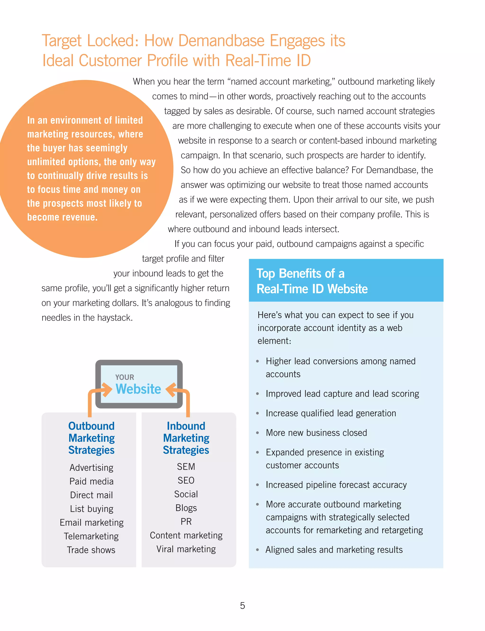Target Locked: How Demandbase Engages its
   Ideal Customer Profile with Real-Time ID
                             When you hear the term “named account marketing,” outbound marketing likely
                                  comes to mind — in other words, proactively reaching out to the accounts
                                      tagged by sales as desirable. Of course, such named account strategies
In an environment of limited
                                        are more challenging to execute when one of these accounts visits your
marketing resources, where
                                          website in response to a search or content-based inbound marketing
the buyer has seemingly
                                          campaign. In that scenario, such prospects are harder to identify.
unlimited options, the only way
                                          So how do you achieve an effective balance? For Demandbase, the
to continually drive results is
                                          answer was optimizing our website to treat those named accounts
to focus time and money on
the prospects most likely to              as if we were expecting them. Upon their arrival to our site, we push
become revenue.                          relevant, personalized offers based on their company profile. This is
                                       where outbound and inbound leads intersect.
                                         If you can focus your paid, outbound campaigns against a specific
                               target profile and filter
                       your inbound leads to get the            Top Benefits of a
   same profile, you’ll get a significantly higher return       Real-Time ID Website
   on your marketing dollars. It’s analogous to finding
   needles in the haystack.                                     Here’s what you can expect to see if you
                                                                incorporate account identity as a web
                                                                element:

                                                                •	   Higher lead conversions among named
                        YOUR                                         accounts
                        Website                                 •	   Improved lead capture and lead scoring

                                                                •	   Increase qualified lead generation
          Outbound                    Inbound
                                                                •	   More new business closed
          Marketing                  Marketing
          Strategies                 Strategies                 •	   Expanded presence in existing
           Advertising                   SEM                         customer accounts
           Paid media                    SEO                    •	   Increased pipeline forecast accuracy
           Direct mail                  Social
           List buying                  Blogs                   •	   More accurate outbound marketing
                                          PR                         campaigns with strategically selected
        Email marketing
                                                                     accounts for remarketing and retargeting
         Telemarketing            Content marketing
          Trade shows              Viral marketing              •	   Aligned sales and marketing results




                                                            5
 