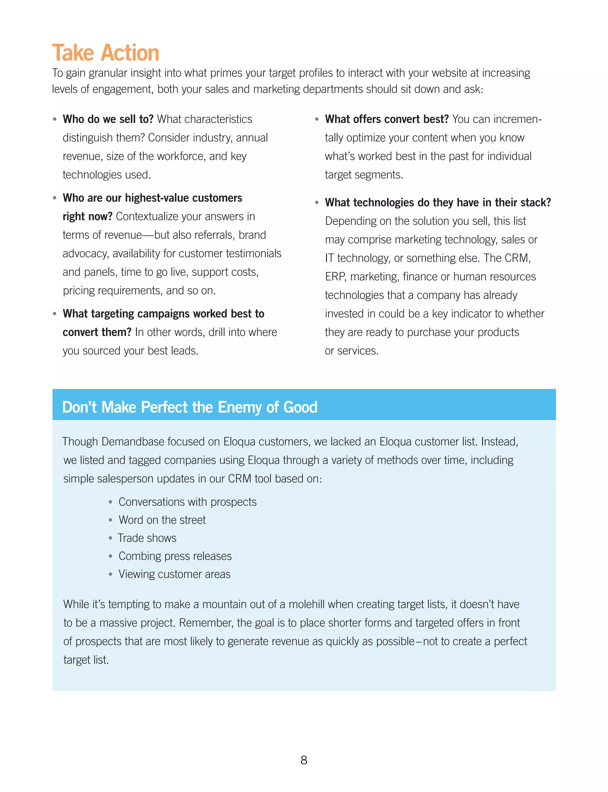 Take Action
To gain granular insight into what primes your target profiles to interact with your website at increasing
levels of engagement, both your sales and marketing departments should sit down and ask:

•	   Who do we sell to? What characteristics                 •	   What offers convert best? You can incremen-
     distinguish them? Consider industry, annual                  tally optimize your content when you know
     revenue, size of the workforce, and key                      what’s worked best in the past for individual
     technologies used.                                           target segments.
•	   Who are our highest-value customers                     •	   What technologies do they have in their stack?
     right now? Contextualize your answers in                     Depending on the solution you sell, this list
     terms of revenue—but also referrals, brand                   may comprise marketing technology, sales or
     advocacy, availability for customer testimonials             IT technology, or something else. The CRM,
     and panels, time to go live, support costs,                  ERP, marketing, finance or human resources
     pricing requirements, and so on.                             technologies that a company has already
•	   What targeting campaigns worked best to                      invested in could be a key indicator to whether
     convert them? In other words, drill into where               they are ready to purchase your products
     you sourced your best leads.                                 or services.




     Don’t Make Perfect the Enemy of Good

     Though Demandbase focused on Eloqua customers, we lacked an Eloqua customer list. Instead,
     we listed and tagged companies using Eloqua through a variety of methods over time, including
     simple salesperson updates in our CRM tool based on:
                •	   Conversations with prospects
                •	   Word on the street
                •	 Trade   shows
                •	   Combing press releases
                •	   Viewing customer areas

     While it’s tempting to make a mountain out of a molehill when creating target lists, it doesn’t have
     to be a massive project. Remember, the goal is to place shorter forms and targeted offers in front
     of prospects that are most likely to generate revenue as quickly as possible – not to create a perfect
     target list.




                                                         8
 
