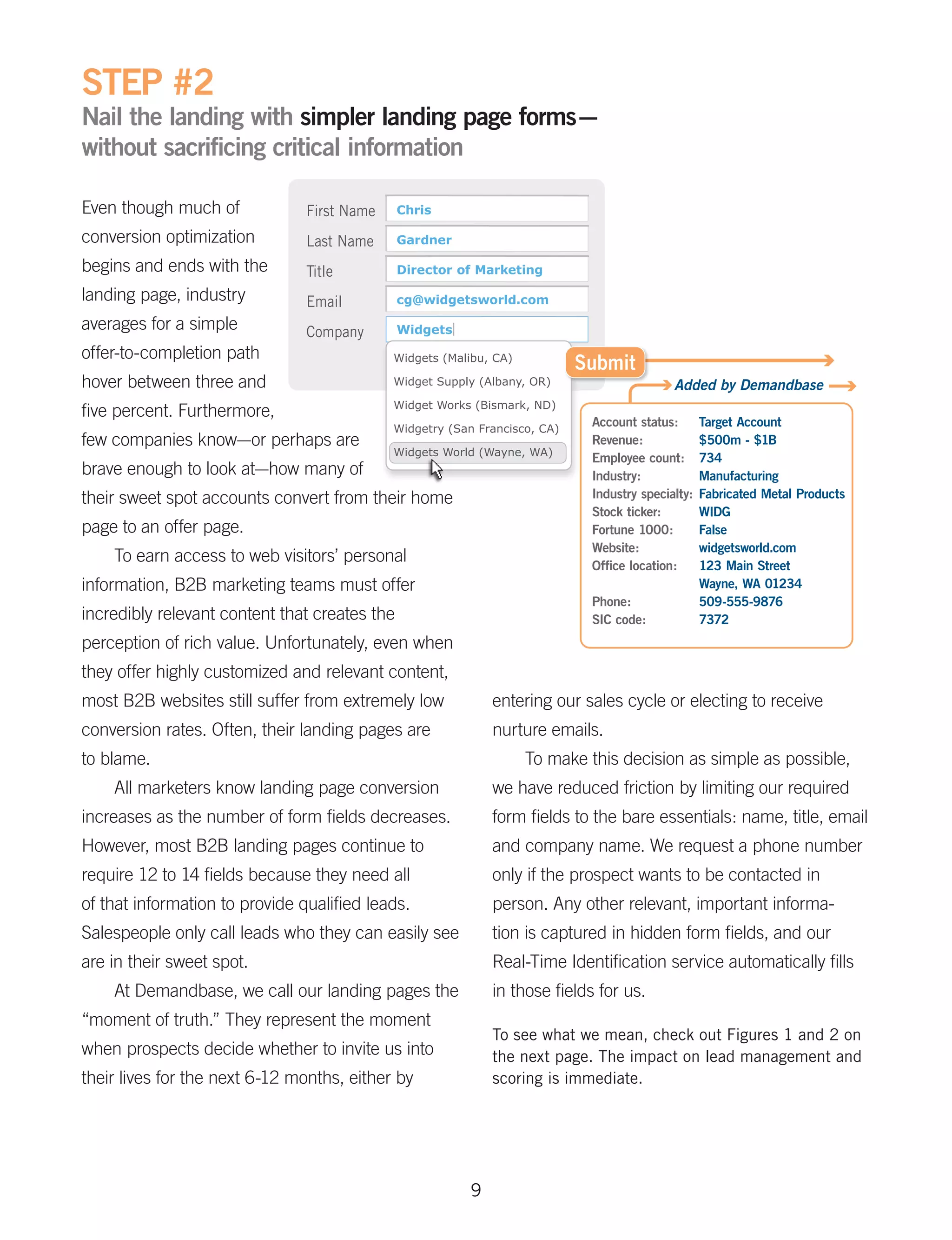 STEP #2
Nail the landing with simpler landing page forms–
without sacrificing critical information

Even though much of
conversion optimization
begins and ends with the
landing page, industry
averages for a simple
offer-to-completion path
hover between three and
five percent. Furthermore,
few companies know—or perhaps are
brave enough to look at—how many of
their sweet spot accounts convert from their home
page to an offer page.
    To earn access to web visitors’ personal
information, B2B marketing teams must offer
incredibly relevant content that creates the
perception of rich value. Unfortunately, even when
they offer highly customized and relevant content,
most B2B websites still suffer from extremely low         entering our sales cycle or electing to receive
conversion rates. Often, their landing pages are          nurture emails.
to blame.                                                     To make this decision as simple as possible,
    All marketers know landing page conversion            we have reduced friction by limiting our required
increases as the number of form fields decreases.         form fields to the bare essentials: name, title, email
However, most B2B landing pages continue to               and company name. We request a phone number
require 12 to 14 fields because they need all             only if the prospect wants to be contacted in
of that information to provide qualified leads.           person. Any other relevant, important informa-
Salespeople only call leads who they can easily see       tion is captured in hidden form fields, and our
are in their sweet spot.                                  Real-Time Identification service automatically fills
    At Demandbase, we call our landing pages the          in those fields for us.
“moment of truth.” They represent the moment
                                                          To see what we mean, check out Figures 1 and 2 on
when prospects decide whether to invite us into           the next page. The impact on lead management and
their lives for the next 6-12 months, either by           scoring is immediate.




                                                      9
 