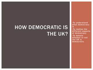 -To under stand
                    what democracy
HOW DEMOCRATIC IS   is
                    -To realise the
                    dif ferent aspects
         THE UK?    of democracy
                    -To debate
                    whether or not
                    the UK is
                    democratic
 