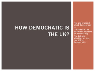 -To understand
what democracy
is
-To realise the
different aspects
of democracy
-To debate
whether or not
the UK is
democratic
HOW DEMOCRATIC IS
THE UK?
 