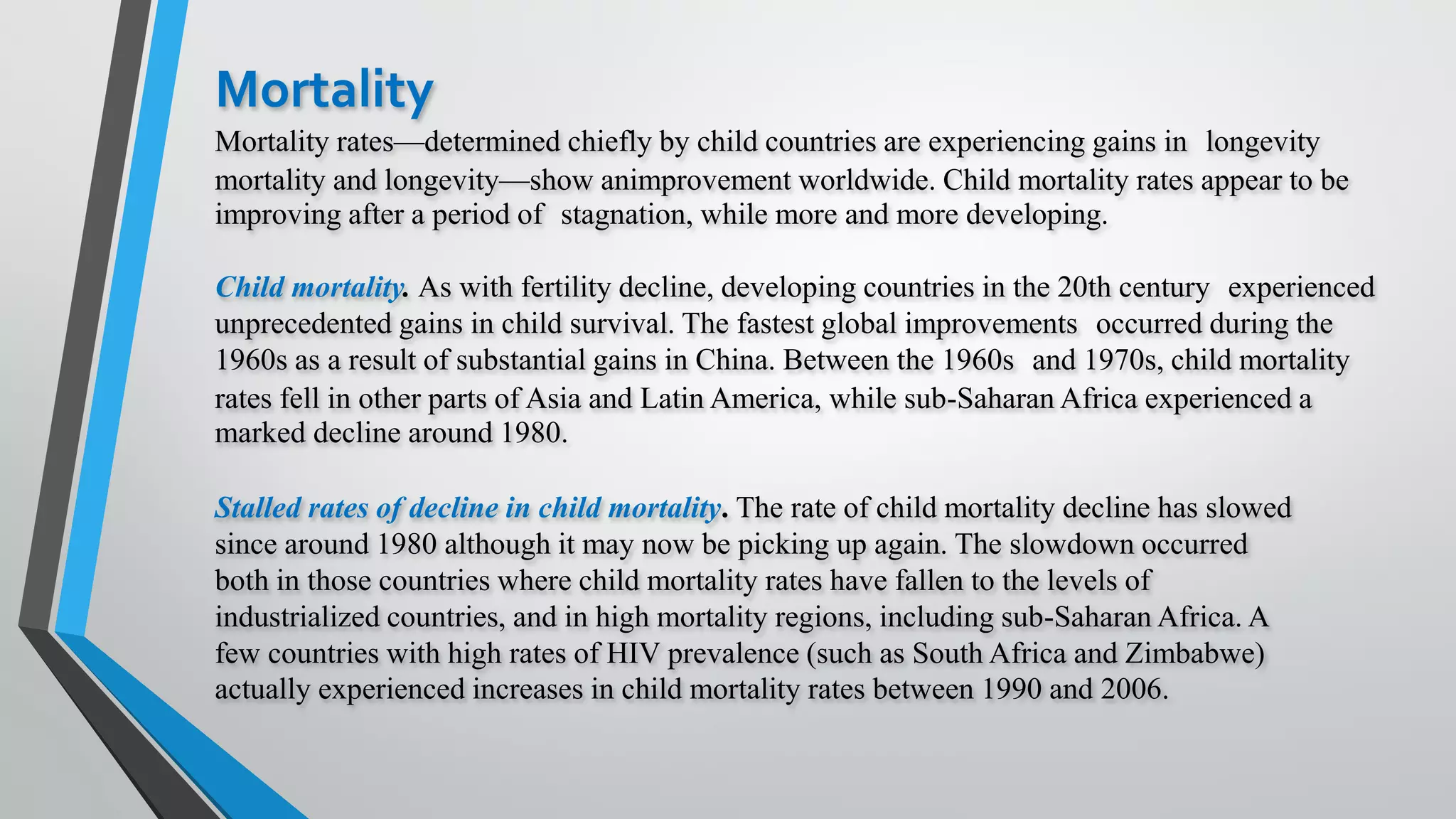 Mortality
Mortality rates—determined chiefly by child countries are experiencing gains in longevity
mortality and longevity—show animprovement worldwide. Child mortality rates appear to be
improving after a period of stagnation, while more and more developing.
Child mortality. As with fertility decline, developing countries in the 20th century experienced
unprecedented gains in child survival. The fastest global improvements occurred during the
1960s as a result of substantial gains in China. Between the 1960s and 1970s, child mortality
rates fell in other parts of Asia and Latin America, while sub-Saharan Africa experienced a
marked decline around 1980.
Stalled rates of decline in child mortality. The rate of child mortality decline has slowed
since around 1980 although it may now be picking up again. The slowdown occurred
both in those countries where child mortality rates have fallen to the levels of
industrialized countries, and in high mortality regions, including sub-Saharan Africa. A
few countries with high rates of HIV prevalence (such as South Africa and Zimbabwe)
actually experienced increases in child mortality rates between 1990 and 2006.
 