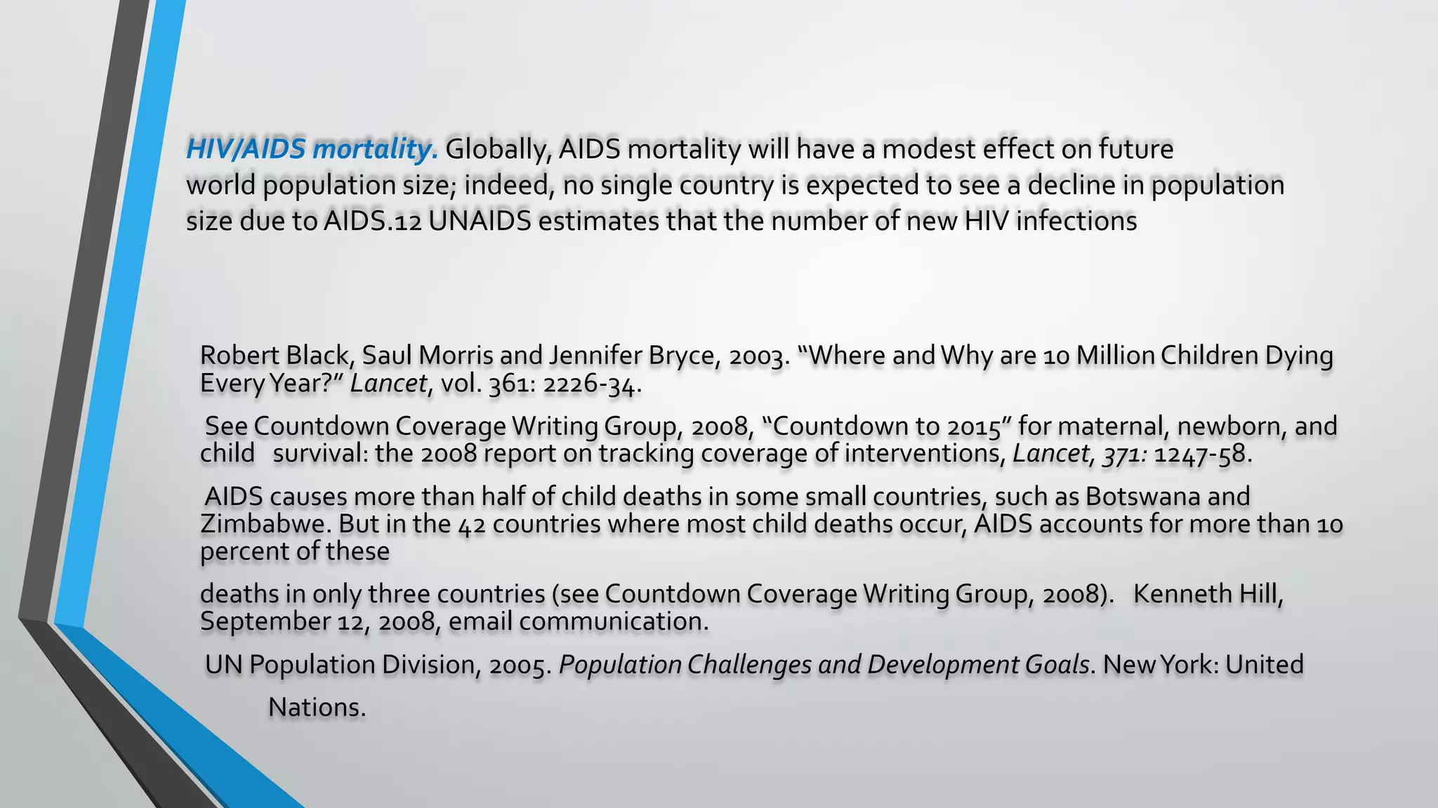 HIV/AIDS mortality. Globally,AIDS mortality will have a modest effect on future
world population size; indeed, no single country is expected to see a decline in population
size due to AIDS.12 UNAIDS estimates that the number of new HIV infections
Robert Black, Saul Morris and Jennifer Bryce, 2003. “Where andWhy are 10 MillionChildren Dying
EveryYear?” Lancet, vol. 361: 2226-34.
See Countdown Coverage Writing Group, 2008, “Countdown to 2015” for maternal, newborn, and
child survival: the 2008 report on tracking coverage of interventions, Lancet, 371: 1247-58.
AIDS causes more than half of child deaths in some small countries, such as Botswana and
Zimbabwe. But in the 42 countries where most child deaths occur, AIDS accounts for more than 10
percent of these
deaths in only three countries (see Countdown Coverage Writing Group, 2008). Kenneth Hill,
September 12, 2008, email communication.
UN Population Division, 2005. Population Challenges and Development Goals. NewYork: United
Nations.
 