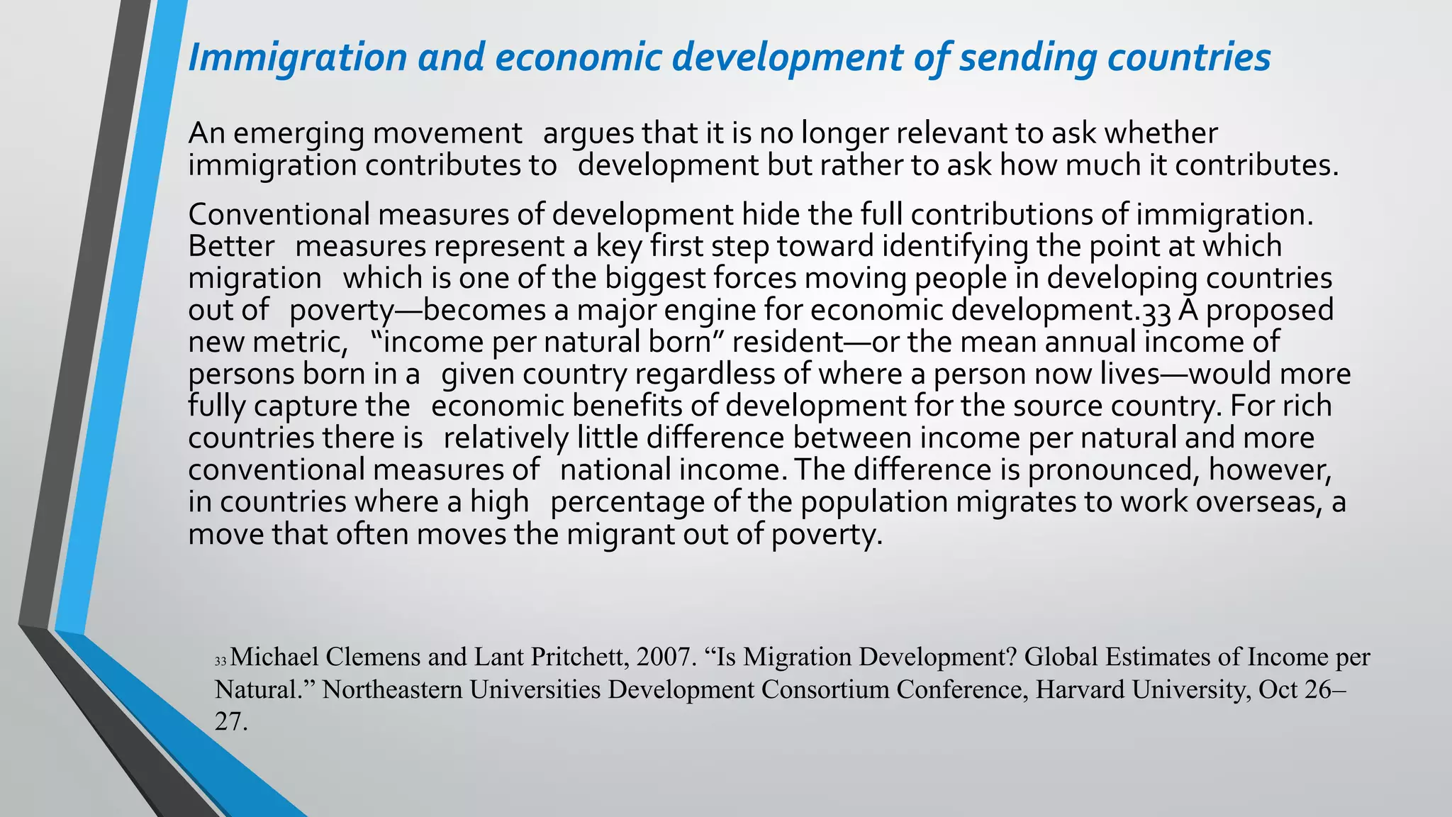 Immigration and economic development of sending countries
An emerging movement argues that it is no longer relevant to ask whether
immigration contributes to development but rather to ask how much it contributes.
Conventional measures of development hide the full contributions of immigration.
Better measures represent a key first step toward identifying the point at which
migration which is one of the biggest forces moving people in developing countries
out of poverty—becomes a major engine for economic development.33 A proposed
new metric, “income per natural born” resident—or the mean annual income of
persons born in a given country regardless of where a person now lives—would more
fully capture the economic benefits of development for the source country. For rich
countries there is relatively little difference between income per natural and more
conventional measures of national income.The difference is pronounced, however,
in countries where a high percentage of the population migrates to work overseas, a
move that often moves the migrant out of poverty.
33 Michael Clemens and Lant Pritchett, 2007. “Is Migration Development? Global Estimates of Income per
Natural.” Northeastern Universities Development Consortium Conference, Harvard University, Oct 26–
27.
 