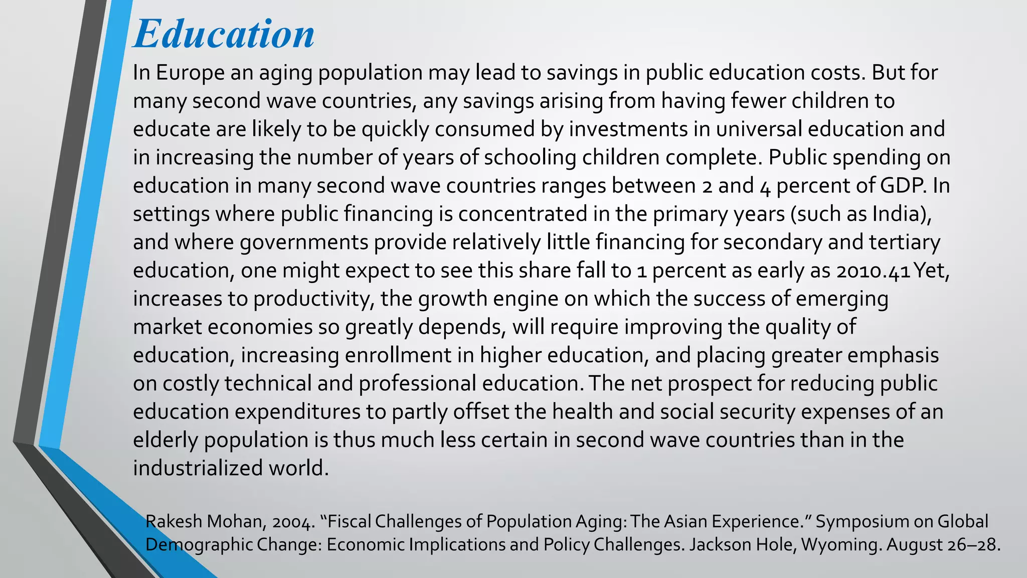 Education
In Europe an aging population may lead to savings in public education costs. But for
many second wave countries, any savings arising from having fewer children to
educate are likely to be quickly consumed by investments in universal education and
in increasing the number of years of schooling children complete. Public spending on
education in many second wave countries ranges between 2 and 4 percent of GDP. In
settings where public financing is concentrated in the primary years (such as India),
and where governments provide relatively little financing for secondary and tertiary
education, one might expect to see this share fall to 1 percent as early as 2010.41Yet,
increases to productivity, the growth engine on which the success of emerging
market economies so greatly depends, will require improving the quality of
education, increasing enrollment in higher education, and placing greater emphasis
on costly technical and professional education.The net prospect for reducing public
education expenditures to partly offset the health and social security expenses of an
elderly population is thus much less certain in second wave countries than in the
industrialized world.
Rakesh Mohan, 2004. “Fiscal Challenges of Population Aging:The Asian Experience.” Symposium on Global
Demographic Change: Economic Implications and Policy Challenges. Jackson Hole,Wyoming. August 26–28.
 