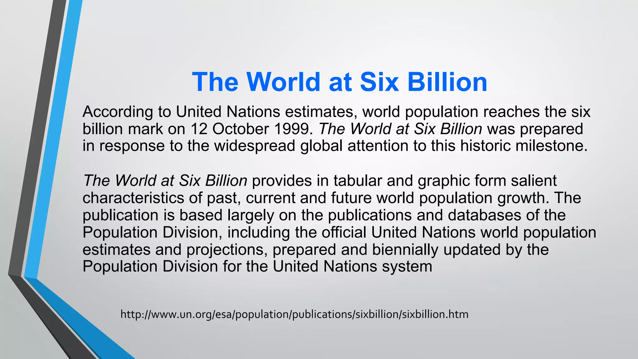 The World at Six Billion
According to United Nations estimates, world population reaches the six
billion mark on 12 October 1999. The World at Six Billion was prepared
in response to the widespread global attention to this historic milestone.
The World at Six Billion provides in tabular and graphic form salient
characteristics of past, current and future world population growth. The
publication is based largely on the publications and databases of the
Population Division, including the official United Nations world population
estimates and projections, prepared and biennially updated by the
Population Division for the United Nations system
http://www.un.org/esa/population/publications/sixbillion/sixbillion.htm
 