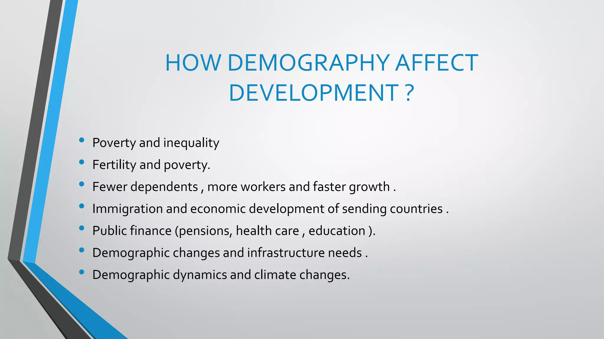 HOW DEMOGRAPHY AFFECT
DEVELOPMENT ?
• Poverty and inequality
• Fertility and poverty.
• Fewer dependents , more workers and faster growth .
• Immigration and economic development of sending countries .
• Public finance (pensions, health care , education ).
• Demographic changes and infrastructure needs .
• Demographic dynamics and climate changes.
 