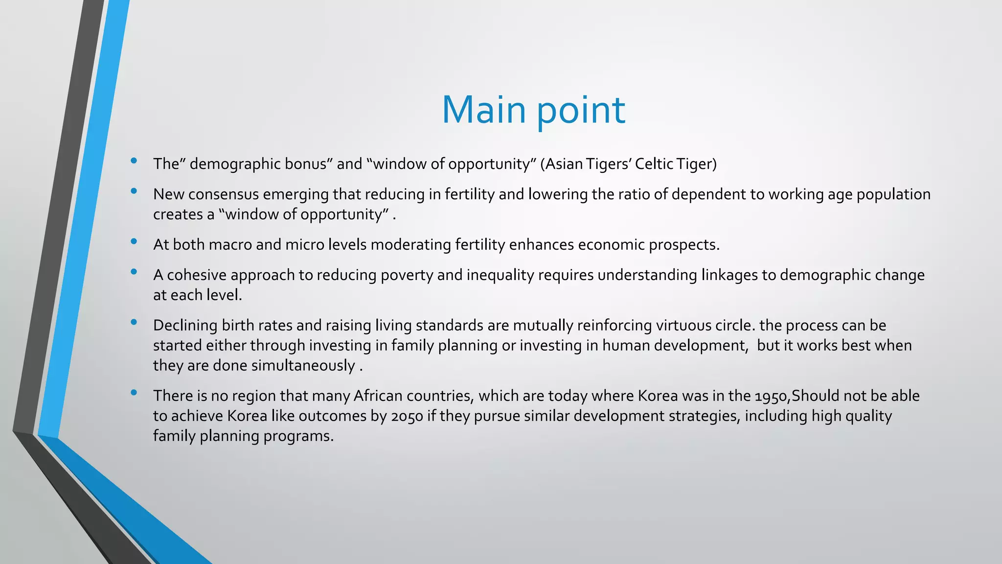Main point
• The” demographic bonus” and “window of opportunity” (AsianTigers’ CelticTiger)
• New consensus emerging that reducing in fertility and lowering the ratio of dependent to working age population
creates a “window of opportunity” .
• At both macro and micro levels moderating fertility enhances economic prospects.
• A cohesive approach to reducing poverty and inequality requires understanding linkages to demographic change
at each level.
• Declining birth rates and raising living standards are mutually reinforcing virtuous circle. the process can be
started either through investing in family planning or investing in human development, but it works best when
they are done simultaneously .
• There is no region that many African countries, which are today where Korea was in the 1950,Should not be able
to achieve Korea like outcomes by 2050 if they pursue similar development strategies, including high quality
family planning programs.
 