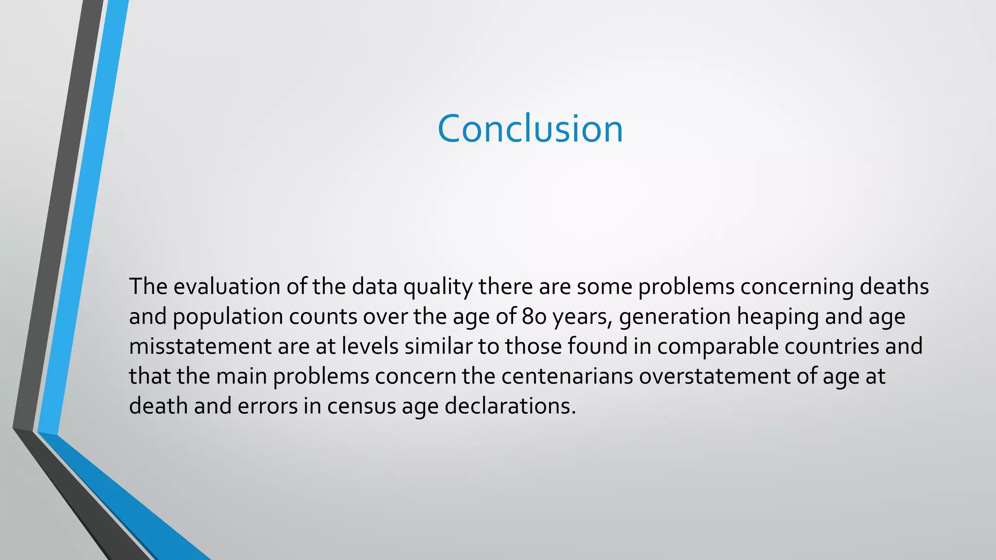 Conclusion
The evaluation of the data quality there are some problems concerning deaths
and population counts over the age of 80 years, generation heaping and age
misstatement are at levels similar to those found in comparable countries and
that the main problems concern the centenarians overstatement of age at
death and errors in census age declarations.
 