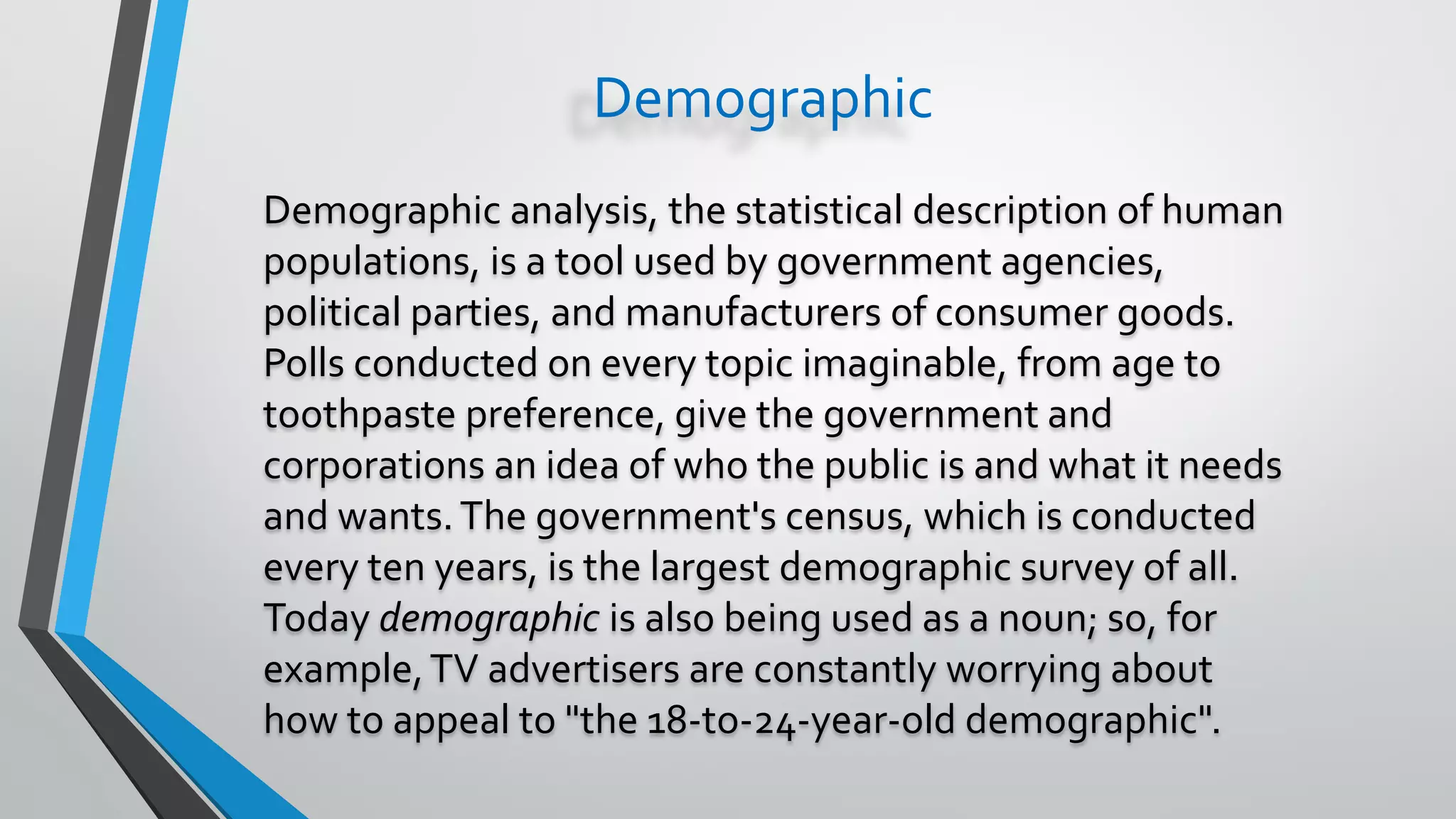 Demographic
Demographic analysis, the statistical description of human
populations, is a tool used by government agencies,
political parties, and manufacturers of consumer goods.
Polls conducted on every topic imaginable, from age to
toothpaste preference, give the government and
corporations an idea of who the public is and what it needs
and wants.The government's census, which is conducted
every ten years, is the largest demographic survey of all.
Today demographic is also being used as a noun; so, for
example,TV advertisers are constantly worrying about
how to appeal to "the 18-to-24-year-old demographic".
 