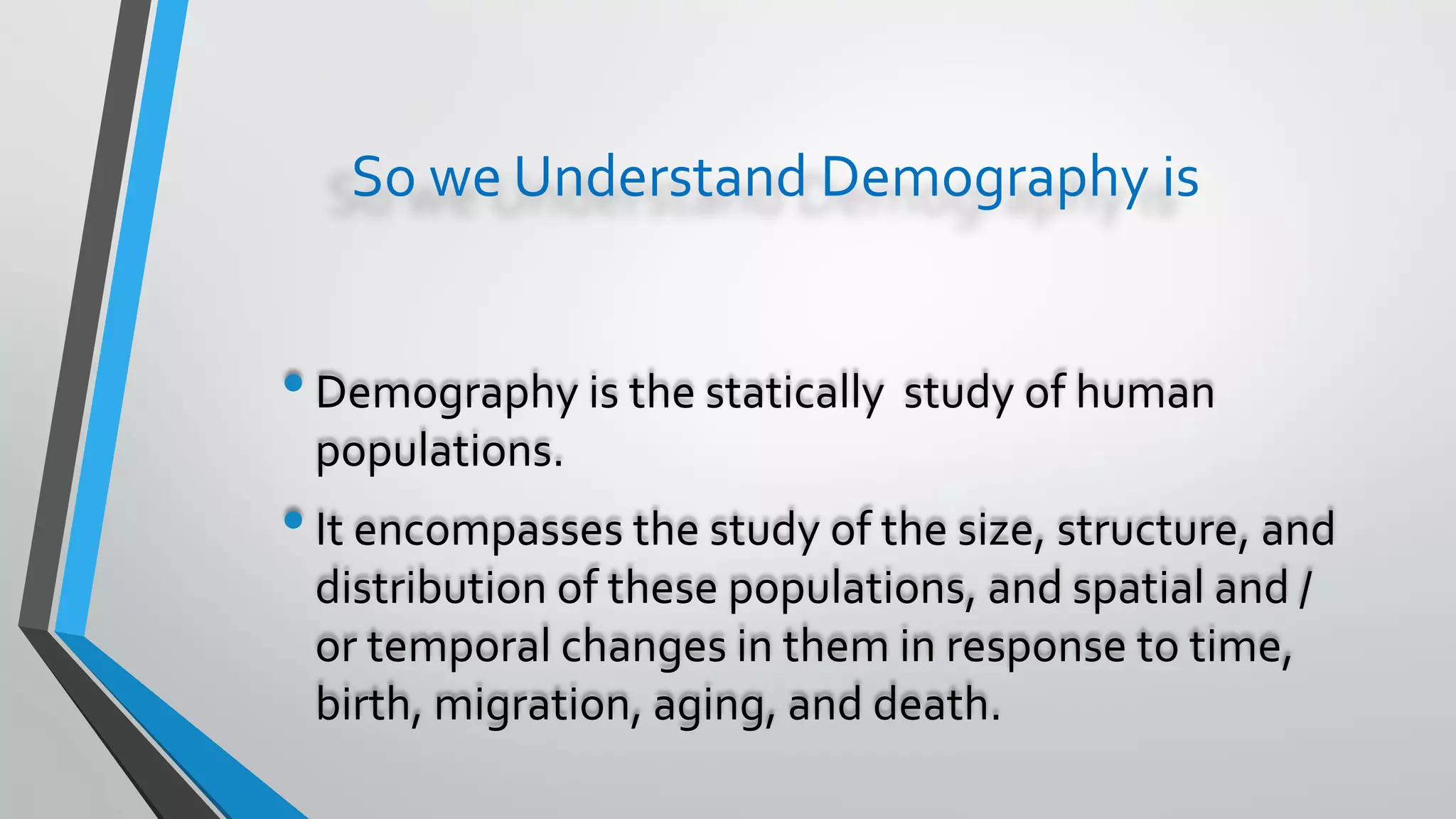 So we Understand Demography is
•Demography is the statically study of human
populations.
•It encompasses the study of the size, structure, and
distribution of these populations, and spatial and /
or temporal changes in them in response to time,
birth, migration, aging, and death.
 