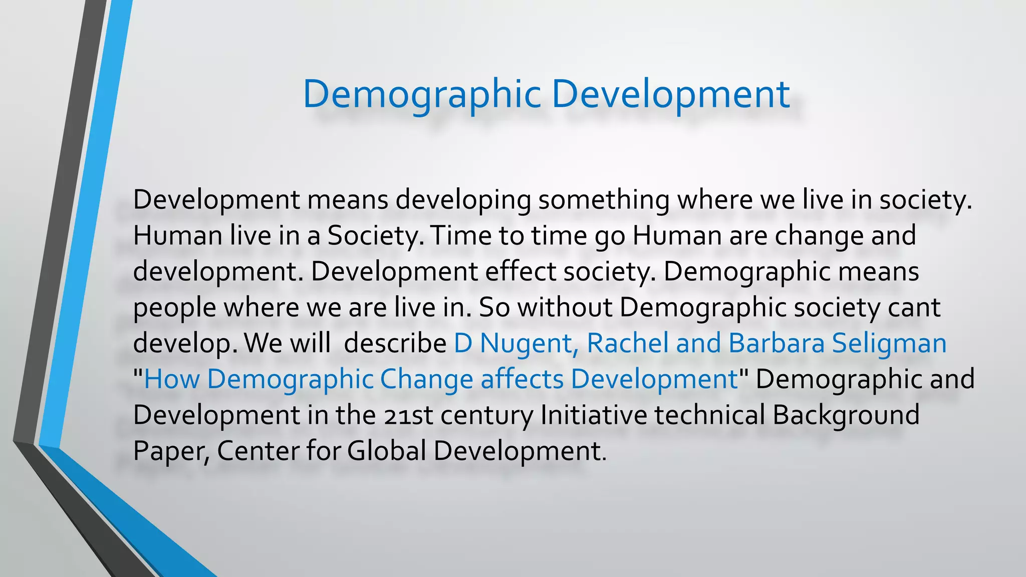 Demographic Development
Development means developing something where we live in society.
Human live in a Society.Time to time go Human are change and
development. Development effect society. Demographic means
people where we are live in. So without Demographic society cant
develop.We will describe D Nugent, Rachel and Barbara Seligman
"How Demographic Change affects Development" Demographic and
Development in the 21st century Initiative technical Background
Paper, Center for Global Development.
 