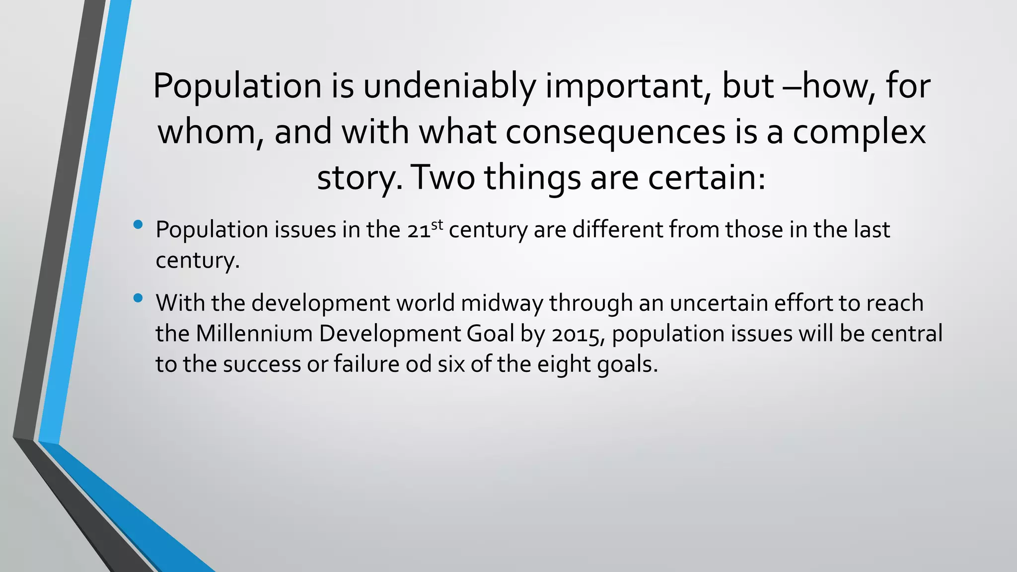 Population is undeniably important, but –how, for
whom, and with what consequences is a complex
story.Two things are certain:
• Population issues in the 21st century are different from those in the last
century.
• With the development world midway through an uncertain effort to reach
the Millennium Development Goal by 2015, population issues will be central
to the success or failure od six of the eight goals.
 