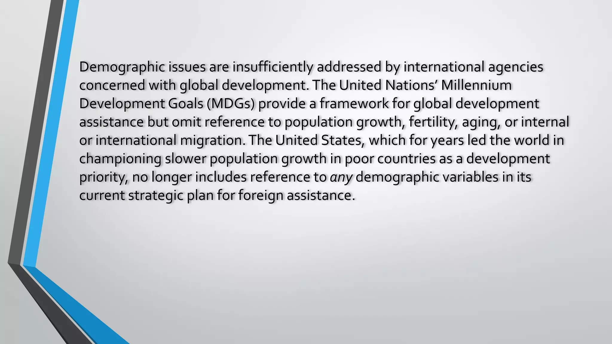 Demographic issues are insufficiently addressed by international agencies
concerned with global development.The United Nations’ Millennium
Development Goals (MDGs) provide a framework for global development
assistance but omit reference to population growth, fertility, aging, or internal
or international migration.The United States, which for years led the world in
championing slower population growth in poor countries as a development
priority, no longer includes reference to any demographic variables in its
current strategic plan for foreign assistance.
 