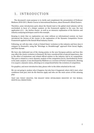 1. INTRODUCTION
   The document’s main purpose is to clarify and complement the presentation of Professor
Mathews 2010-2011, Master Course in International Business, about Denmark’s Wind Clusters.

Therefore, some introductory parts about the Danish land or the global wind industry will be
overlooked, in favor of a deeper analysis on the framework applied to the case, the real
application of it – the Aarhus cluster- as well as an intensive explanation of the theories and
industry analyzing techniques used in this example.

Keeping in mind, that no explanation can come without an informational context, we have
introduced the history of the cluster in the explanation of the Dynamic Competitive Forces
Framework applied to the Danish Wind Industry cluster.

Following, we will also take a look at United States’ evolution in this industry and how does it
compare to Denmark’s, using the “Bricolage vs. Breakthrough” approach from Garud, Raghu,
and Peter Karnøe.

We have also dedicated one of the closing points, to the new European policies and how this
may affect the cluster evolution in Denmark. We have considered this of special importance, due
to the effect of institutions and related official entities to the industry and to its competition.
This part is related to a more dynamic analysis of the competitive forces. Overlooked by Porter
in his static analysis, it was developed by Mathews as a revision of Porter’s framework, allowing
it to acquire a dynamic status, allowing us to comprehend better the evolution of competition.

For graphics, and more introductive data, please refer to the slides attached at the end.

We are not going to analyze why it happens, but also how it happened, where did it start, what
conditions took part, how do the theories apply and who are the main actors of this amazing
play:

THAT HAS TODAY CREATED, THE BIGGEST WIND INTERLINKED INDUSTRY OF THE WORLD,
DESPITE ALL PREDICTIONS.




                                                                                                 2
 