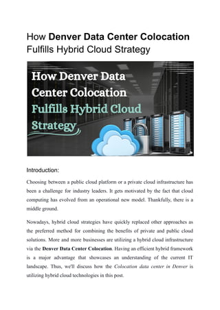 How Denver Data Center Colocation
Fulfills Hybrid Cloud Strategy
Introduction:
Choosing between a public cloud platform or a private cloud infrastructure has
been a challenge for industry leaders. It gets motivated by the fact that cloud
computing has evolved from an operational new model. Thankfully, there is a
middle ground.
Nowadays, hybrid cloud strategies have quickly replaced other approaches as
the preferred method for combining the benefits of private and public cloud
solutions. More and more businesses are utilizing a hybrid cloud infrastructure
via the Denver Data Center Colocation. Having an efficient hybrid framework
is a major advantage that showcases an understanding of the current IT
landscape. Thus, we'll discuss how the Colocation data center in Denver is
utilizing hybrid cloud technologies in this post.
 