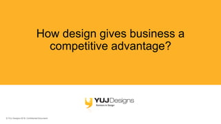 © YUJ Designs 2018. Confidential Document.
How design gives business a
competitive advantage?
 