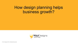 © YUJ Designs 2018. Confidential Document.
How design planning helps
business growth?
 