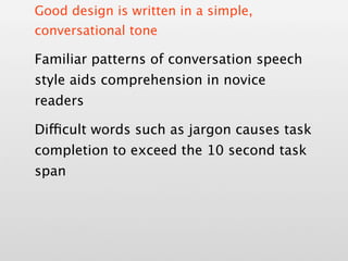 Good design is written in a simple,
conversational tone

Familiar patterns of conversation speech
style aids comprehension in novice
readers

Difficult words such as jargon causes task
completion to exceed the 10 second task
span
 