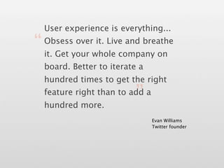 User experience is everything...

“ it. Get your whole company on
  Obsess over it. Live and breathe


  board. Better to iterate a
  hundred times to get the right

                          ”
  feature right than to add a
  hundred more.
                                Evan Williams
                                Twitter founder
 