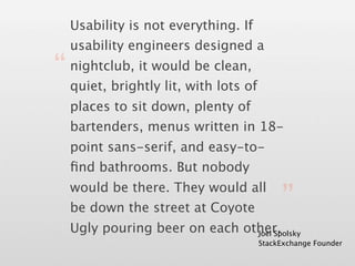 Usability is not everything. If
  usability engineers designed a

“ quiet, brightly lit, with lots of
  nightclub, it would be clean,


  places to sit down, plenty of
  bartenders, menus written in 18-
  point sans-serif, and easy-to-
  ﬁnd bathrooms. But nobody

                                           ”
  would be there. They would all
  be down the street at Coyote
  Ugly pouring beer on each other.
                              Joel Spolsky
                                      StackExchange Founder
 