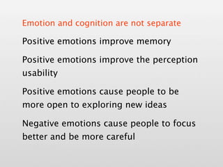 Emotion and cognition are not separate

Positive emotions improve memory

Positive emotions improve the perception
usability

Positive emotions cause people to be
more open to exploring new ideas

Negative emotions cause people to focus
better and be more careful
 