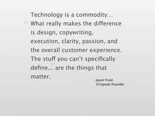 Technology is a commodity…

“ is design, copywriting,
  What really makes the difference


  execution, clarity, passion, and
  the overall customer experience.
  The stuff you can’t speciﬁcally

         ”
  deﬁne... are the things that
  matter.                   Jason Fried
                            37signals Founder
 