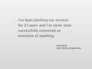 I’ve been pitching our services
“ for 23 years and I’ve never once
  successfully convinced an
  executive of anything.         ”
                         Jared Spool
                         User Interface Engineering
 
