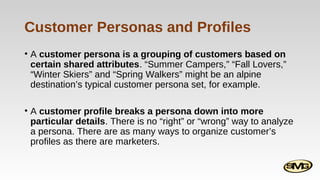 Customer Personas and Profiles
• A customer persona is a grouping of customers based on
certain shared attributes. “Summer Campers,” “Fall Lovers,”
“Winter Skiers” and “Spring Walkers” might be an alpine
destination’s typical customer persona set, for example.
• A customer profile breaks a persona down into more
particular details. There is no “right” or “wrong” way to analyze
a persona. There are as many ways to organize customer’s
profiles as there are marketers.

 
