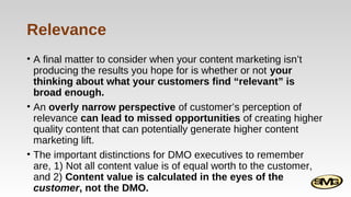 Relevance
• A final matter to consider when your content marketing isn’t
producing the results you hope for is whether or not your
thinking about what your customers find “relevant” is
broad enough.
• An overly narrow perspective of customer’s perception of
relevance can lead to missed opportunities of creating higher
quality content that can potentially generate higher content
marketing lift.
• The important distinctions for DMO executives to remember
are, 1) Not all content value is of equal worth to the customer,
and 2) Content value is calculated in the eyes of the
customer, not the DMO.

 