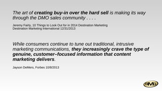The art of creating buy-in over the hard sell is making its way
through the DMO sales community . . . .
Jeremy Fairly, 10 Things to Look Out for in 2014 Destination Marketing
Destination Marketing International 12/31/2013

While consumers continue to tune out traditional, intrusive
marketing communications, they increasingly crave the type of
genuine, customer–focused information that content
marketing delivers.
Jayson DeMers, Forbes 10/8/2013

 