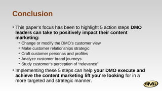 Conclusion
• This paper’s focus has been to highlight 5 action steps DMO
leaders can take to positively impact their content
marketing:
•
•
•
•
•

Change or modify the DMO’s customer view
Make customer relationships strategic
Craft customer personas and profiles
Analyze customer brand journeys
Study customer’s perception of “relevance”

• Implementing these 5 steps can help your DMO execute and
achieve the content marketing lift you’re looking for in a
more targeted and strategic manner.

 