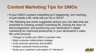 Content Marketing Tips for DMOs
• If your DMO’s content marketing isn’t happening, isn’t working,
or just needs a lift, what will you do in 2014?
• The following are some suggested actions you can take that are
essential to creating content marketing lift, closing the door on
discouragement, and positioning your destination’s digital
marketing for improved productivity in your destination’s sales
life cycle process:
•
•
•
•
•

Change or modify your DMO’s customer view
Make customer relationships strategic
Craft customer personas and profiles
Analyze customer brand journeys
Study your customer’s perception of “relevance”

 