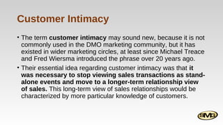 Customer Intimacy
• The term customer intimacy may sound new, because it is not
commonly used in the DMO marketing community, but it has
existed in wider marketing circles, at least since Michael Treace
and Fred Wiersma introduced the phrase over 20 years ago.
• Their essential idea regarding customer intimacy was that it
was necessary to stop viewing sales transactions as standalone events and move to a longer-term relationship view
of sales. This long-term view of sales relationships would be
characterized by more particular knowledge of customers.

 