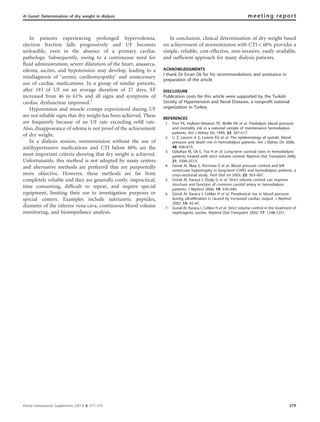 In patients experiencing prolonged hypervolemia,
ejection fraction falls progressively and UF becomes
unfeasible, even in the absence of a primary cardiac
pathology. Subsequently, owing to a continuous need for
ﬂuid administration, severe dilatation of the heart, anasarca,
edema, ascites, and hypotension may develop, leading to a
misdiagnosis of ‘uremic cardiomyopathy’ and unnecessary
use of cardiac medications. In a group of similar patients,
after 18 l of UF on an average duration of 27 days, EF
increased from 46 to 61% and all signs and symptoms of
cardiac dysfunction improved.7
Hypotension and muscle cramps experienced during UF
are not reliable signs that dry weight has been achieved. These
are frequently because of an UF rate exceeding reﬁll rate.
Also, disappearance of edema is not proof of the achievement
of dry weight.
In a dialysis session, normotension without the use of
antihypertensive medications and CTI below 48% are the
most important criteria showing that dry weight is achieved.
Unfortunately, this method is not adopted by many centers
and alternative methods are preferred that are purportedly
more objective. However, these methods are far from
completely reliable and they are generally costly, impractical,
time consuming, difﬁcult to repeat, and require special
equipment, limiting their use to investigation purposes or
special centers. Examples include natriuretic peptides,
diameter of the inferior vena cava, continuous blood volume
monitoring, and bioimpedance analysis.
In conclusion, clinical determination of dry weight based
on achievement of normotension with CTIo48% provides a
simple, reliable, cost-effective, non-invasive, easily available,
and sufﬁcient approach for many dialysis patients.
ACKNOWLEDGMENTS
I thank Dr Ercan Ok for his recommendations and assistance in
preparation of the article.
DISCLOSURE
Publication costs for this article were supported by the Turkish
Society of Hypertension and Renal Diseases, a nonprofit national
organization in Turkey.
REFERENCES
1. Port FK, Hulbert-Shearon TE, Wolfe RA et al. Predialysis blood pressure
and mortality risk in a national sample of maintenance hemodialysis
patients. Am J Kidney Dis 1999; 33: 507–517.
2. Li Z, Lacson Jr E, Lowrie EG et al. The epidemiology of systolic blood
pressure and death risk in hemodialysis patients. Am J Kidney Dis 2006;
48: 606–615.
3. Ozkahya M, Ok E, Toz H et al. Long-term survival rates in hemodialysis
patients treated with strict volume control. Nephrol Dial Transplant 2006;
21: 3506–3513.
4. Gu¨nal AI, Ilkay E, Kirciman E et al. Blood pressure control and left
ventricular hypertrophy in long-term CAPD and hemodialysis patients: a
cross-sectional study. Perit Dial Int 2003; 23: 563–567.
5. Gu¨nal AI, Karaca I, Ozalp G et al. Strict volume control can improve
structure and function of common carotid artery in hemodialysis
patients. J Nephrol 2006; 19: 334–340.
6. Gu¨nal AI, Karaca I, Celiker H et al. Paradoxical rise in blood pressure
during ultrafiltration is caused by increased cardiac output. J Nephrol
2002; 15: 42–47.
7. Gunal AI, Karaca I, Celiker H et al. Strict volume control in the treatment of
nephrogenic ascites. Nephrol Dial Transplant 2002; 17: 1248–1251.
Kidney International Supplements (2013) 3, 377–379 379
AI Gunal: Determination of dry weight in dialysis meeting report
 