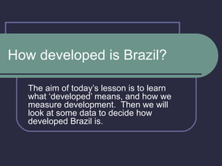 How developed is Brazil? The aim of today’s lesson is to learn what ‘developed’ means, and how we measure development.  Then we will look at some data to decide how developed Brazil is. 