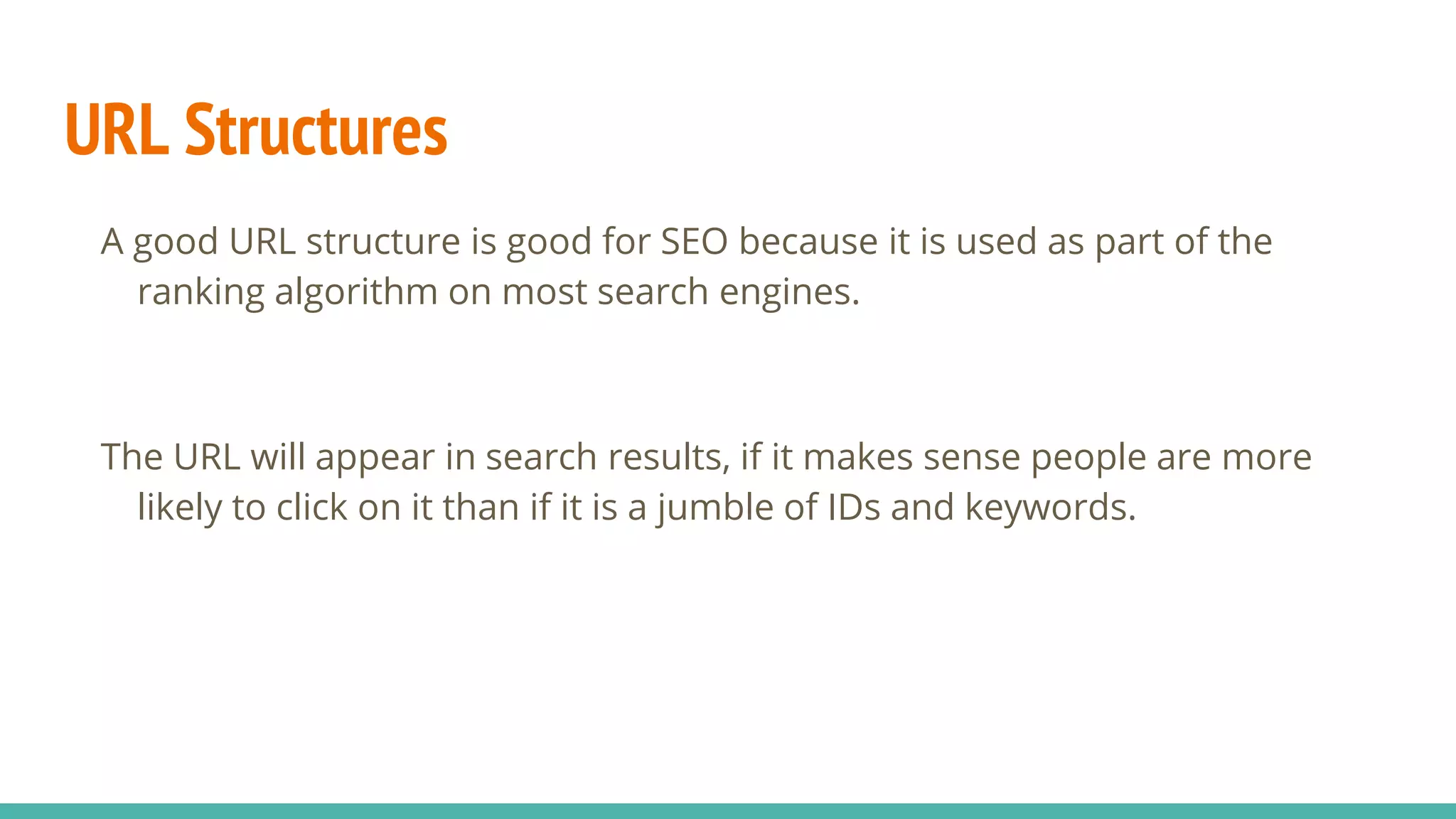 URL Structures
A good URL structure is good for SEO because it is used as part of the
ranking algorithm on most search engines.
The URL will appear in search results, if it makes sense people are more
likely to click on it than if it is a jumble of IDs and keywords.
 